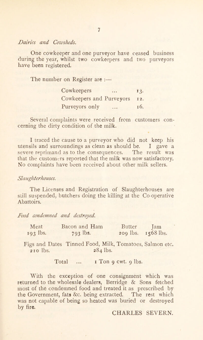 Dairies and Cowsheds. One cowkeeper and one purveyor have ceased business during the year, whilst two cowkeepers and two purveyors have been registered. The number on Register are :— Cowkeepers I3- Cowkeepers and Purveyors 12. Purveyors only 16. Several complaints were received from customers con cerning the dirty condition of the milk. I traced the cause to a purveyor who did not keep his utensils and surroundings as clean as should be. I gave a severe reprimand as to the consequences. The result was that the customers reported that the milk was now satisfactory. No complaints have been received about other milk sellers. Slaughterhouses. The Licenses and Registration of Slaughterhouses are still suspended, butchers doing the killing at the Co-operative Abattoirs. Food condemned and destroyed. Meat Bacon and Ham Butter Jam 193 lbs. 793 lbs. 209 lbs. 1568 lbs. Figs and Dates Tinned Food, Milk, Tomatoes, Salmon etc. 210 lbs. 284 lbs. Total ... 1 Ton 9 cwt. 9 lbs. With the exception of one consignment which was returned to the wholesale dealers, Berridge & Sons fetched most of the condemned food and treated it as prescribed by the Government, fats &c. being extracted. The rest which was not capable of being so heated was buried or destroyed by fire. CHARLES SEVERN.