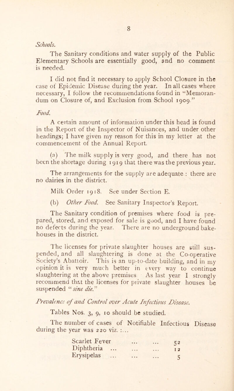Schools. The Sanitary conditions and water supply of the Public Elementary Schools are essentially good, and no comment is needed. I did not find it necessary to apply School Closure in the case of Epidemic Disease during the year. In all cases where necessary, I follow the recommendations found in ‘‘Memoran- dum on Closure of, and Exclusion from School 1909.” Food. A certain amount of information under this head is found in the Report of the Inspector of Nuisances, and under other headings; I have given my reason for this in my letter at the commencement of the Annual Report. (a) The milk supply is very good, and there has not been the shortage during 1919 that there was the previous year. The arrangements for the supply are adequate : there are no dairies in the district. Milk Order 1918. See under Section E. (b) Other Food. See Sanitary Inspector’s Report. The Sanitary condition of premises where food is pre- pared, stored, and exposed for sale is good, and I have found no defects during the year. There are no underground bake- houses in the district. The licenses for private slaughter houses are still sus- pended, and all slaughtering is done at the Co-operative Society’s Abattoir. This is an up-to-date building, and in my opinion it is very much better in every way to continue slaughtering at the above premises As last year I strongly recommend that the licenses for private slaughter houses be suspended “ sine die.” Prevalence of and Control over Acute Infectious Disease. Tables Nos. 3, 9, 10 should be studied. The number of cases of Notifiable Infectious Disease during the year was 220 viz. :... Scarlet Fever ... ... 52 Diphtheria ... ... ... 12 Erysipelas ... ... ... 5