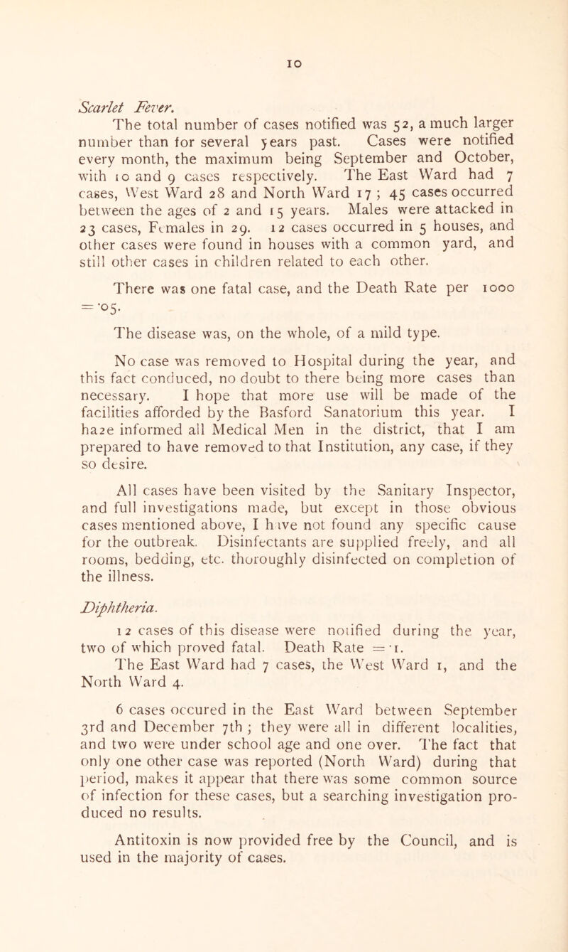 Scarlet Fever. The total number of cases notified was 52, a much larger number than for several 5 ears past. Cases were notified every month, the maximum being September and October, with (o and 9 cases respectively. The East Ward had 7 cases, West Ward 28 and North Ward 17 ; 45 cases occurred between the ages of 2 and 15 years. Males were attacked in 23 cases, Females in 29. 12 cases occurred in 5 houses, and other cases were found in houses with a common yard, and still other cases in children related to each other. There was one fatal case, and the Death Rate per 1000 = •05. The disease was, on the whole, of a mild type. No case was removed to Hospital during the year, and this fact conduced, no doubt to there being more cases than necessary. I hope that more use will be made of the facilities afforded by the Basford Sanatorium this year. I ha2e informed all Medical Men in the district, that I am prepared to have removed to that Institution, any case, if they so desire. All cases have been visited by the Sanitary Inspector, and full investigations made, but except in those obvious cases mentioned above, I have not found any specific cause for the outbreak. Disinfectants are supplied freely, and all rooms, bedding, etc. thoroughly disinfected on completion of the illness. Diphtheria. 12 cases of this disease were notified during the year, two of which proved fatal. Death Rate = 1. The East Ward had 7 cases, the West Ward 1, and the North Ward 4. 6 cases occured in the East Ward between September 3rd and December 7th ; they were all in different localities, and two were under school age and one over. The fact that only one other case was reported (North Ward) during that period, makes it appear that there was some common source of infection for these cases, but a searching investigation pro- duced no results. Antitoxin is now provided free by the Council, and is used in the majority of cases.