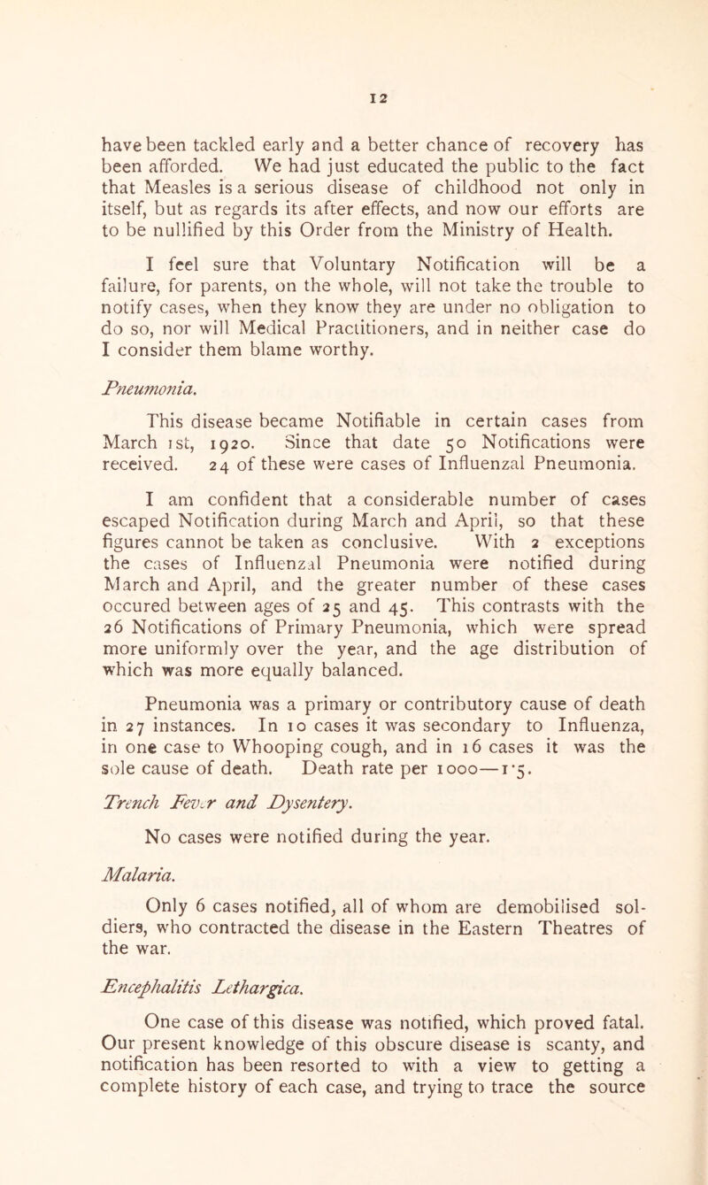 have been tackled early and a better chance of recovery has been afforded. We had just educated the public to the fact that Measles is a serious disease of childhood not only in itself, but as regards its after effects, and now our efforts are to be nullified by this Order from the Ministry of Health. I feel sure that Voluntary Notification will be a failure, for parents, on the whole, will not take the trouble to notify cases, when they know they are under no obligation to do so, nor will Medical Practitioners, and in neither case do I consider them blame worthy. Pneumonia. This disease became Notifiable in certain cases from March ist, 1920. Since that date 50 Notifications were received. 24 of these were cases of Influenzal Pneumonia. I am confident that a considerable number of cases escaped Notification during March and April, so that these figures cannot be taken as conclusive. With 2 exceptions the cases of Influenzal Pneumonia were notified during March and April, and the greater number of these cases occured between ages of 25 and 45. This contrasts with the 26 Notifications of Primary Pneumonia, which were spread more uniformly over the year, and the age distribution of which was more equally balanced. Pneumonia was a primary or contributory cause of death in 27 instances. In 10 cases it was secondary to Influenza, in one case to Whooping cough, and in 16 cases it was the sole cause of death. Death rate per 1000—i^. Trench Fev~r and Dysentery. No cases were notified during the year. Malaria. Only 6 cases notified, all of whom are demobilised sol- diers, who contracted the disease in the Eastern Theatres of the war. Encephalitis Lethargica. One case of this disease was notified, which proved fatal. Our present knowledge of this obscure disease is scanty, and notification has been resorted to with a view to getting a complete history of each case, and trying to trace the source