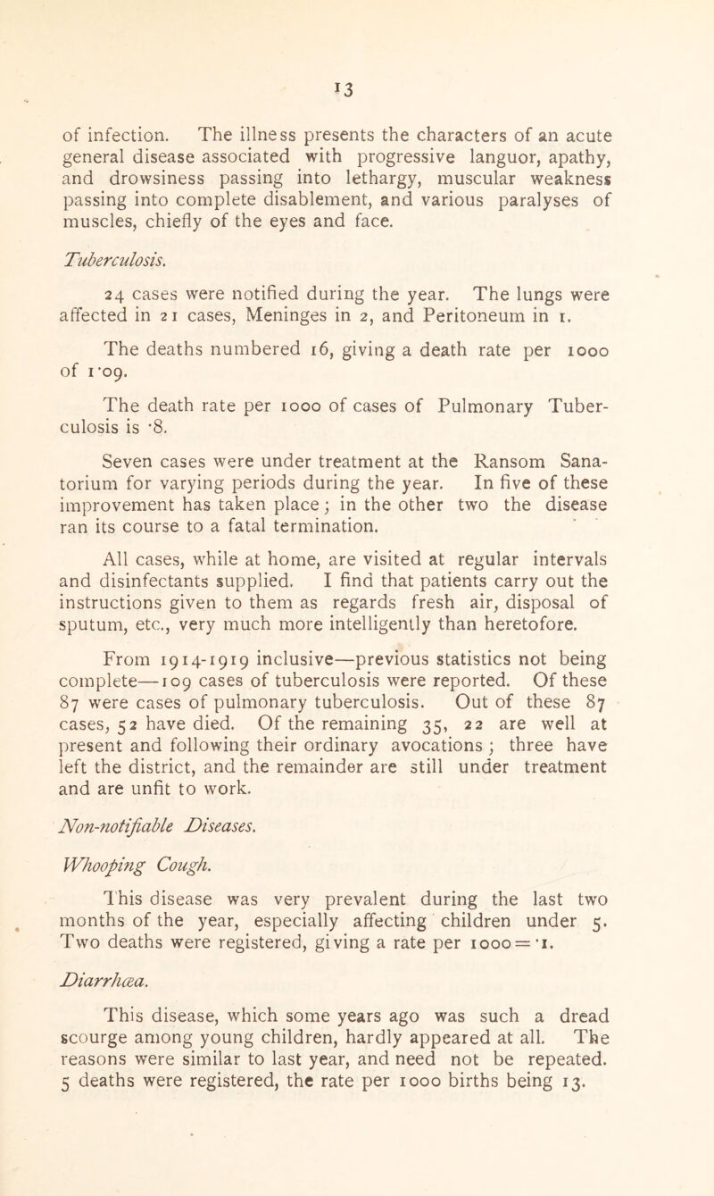of infection. The illness presents the characters of an acute general disease associated with progressive languor, apathy, and drowsiness passing into lethargy, muscular weakness passing into complete disablement, and various paralyses of muscles, chiefly of the eyes and face. Tuberculosis. 24 cases were notified during the year. The lungs were affected in 21 cases, Meninges in 2, and Peritoneum in 1. The deaths numbered 16, giving a death rate per 1000 of 1‘09. The death rate per 1000 of cases of Pulmonary Tuber- culosis is *8. Seven cases were under treatment at the Ransom Sana- torium for varying periods during the year. In five of these improvement has taken place; in the other two the disease ran its course to a fatal termination. All cases, while at home, are visited at regular intervals and disinfectants supplied, I find that patients carry out the instructions given to them as regards fresh air, disposal of sputum, etc., very much more intelligently than heretofore. From 1914-1919 inclusive—previous statistics not being complete—J09 cases of tuberculosis were reported. Of these 87 were cases of pulmonary tuberculosis. Out of these 87 cases, 52 have died. Of the remaining 35, 22 are well at present and following their ordinary avocations ; three have left the district, and the remainder are still under treatment and are unfit to work. Non-notifiable Diseases. Whooping Cough. This disease was very prevalent during the last two months of the year, especially affecting children under 5. Two deaths were registered, giving a rate per 1000 = 1. Diarrhoea. This disease, which some years ago was such a dread scourge among young children, hardly appeared at all. The reasons were similar to last year, and need not be repeated. 5 deaths were registered, the rate per 1000 births being 13.