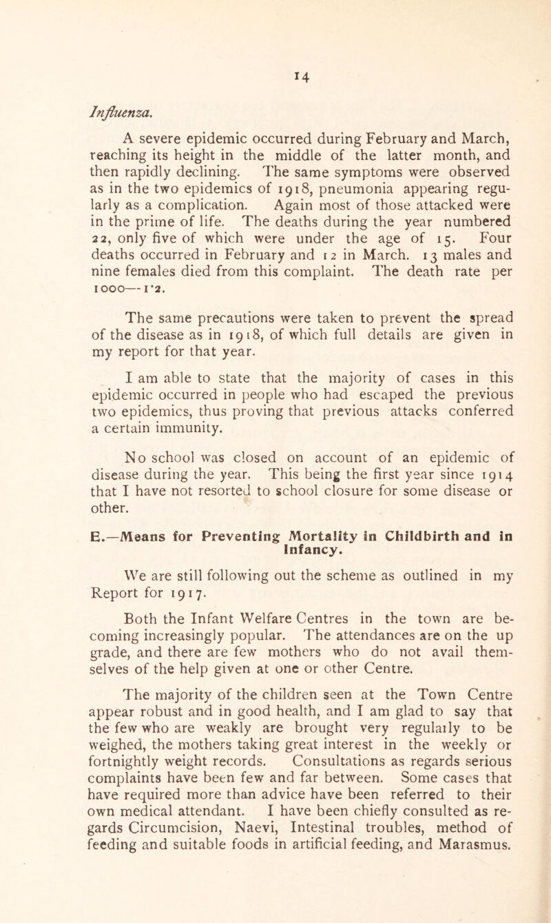 Influenza. A severe epidemic occurred during February and March, reaching its height in the middle of the latter month, and then rapidly declining. The same symptoms were observed as in the two epidemics of 1918, pneumonia appearing regu- larly as a complication. Again most of those attacked were in the prime of life. The deaths during the year numbered 22, only five of which were under the age of 15. Four deaths occurred in February and 12 in March. 13 males and nine females died from this complaint. The death rate per IOOO I’2. The same precautions were taken to prevent the spread of the disease as in 1918, of which full details are given in my report for that year. I am able to state that the majority of cases in this epidemic occurred in people who had escaped the previous two epidemics, thus proving that previous attacks conferred a certain immunity. No school was closed on account of an epidemic of disease during the year. This being the first year since 1914 that I have not resorted to school closure for some disease or other. E.—Means for Preventing Mortality in Childbirth and in Infancy. We are still following out the scheme as outlined in my Report for 1917. Both the Infant Welfare Centres in the town are be- coming increasingly popular. The attendances are on the up grade, and there are few mothers who do not avail them- selves of the help given at one or other Centre. The majority of the children seen at the Town Centre appear robust and in good health, and I am glad to say that the few who are weakly are brought very regulaily to be weighed, the mothers taking great interest in the weekly or fortnightly weight records. Consultations as regards serious complaints have been few and far between. Some cases that have required more than advice have been referred to their own medical attendant. I have been chiefly consulted as re- gards Circumcision, Naevi, Intestinal troubles, method of feeding and suitable foods in artificial feeding, and Marasmus.