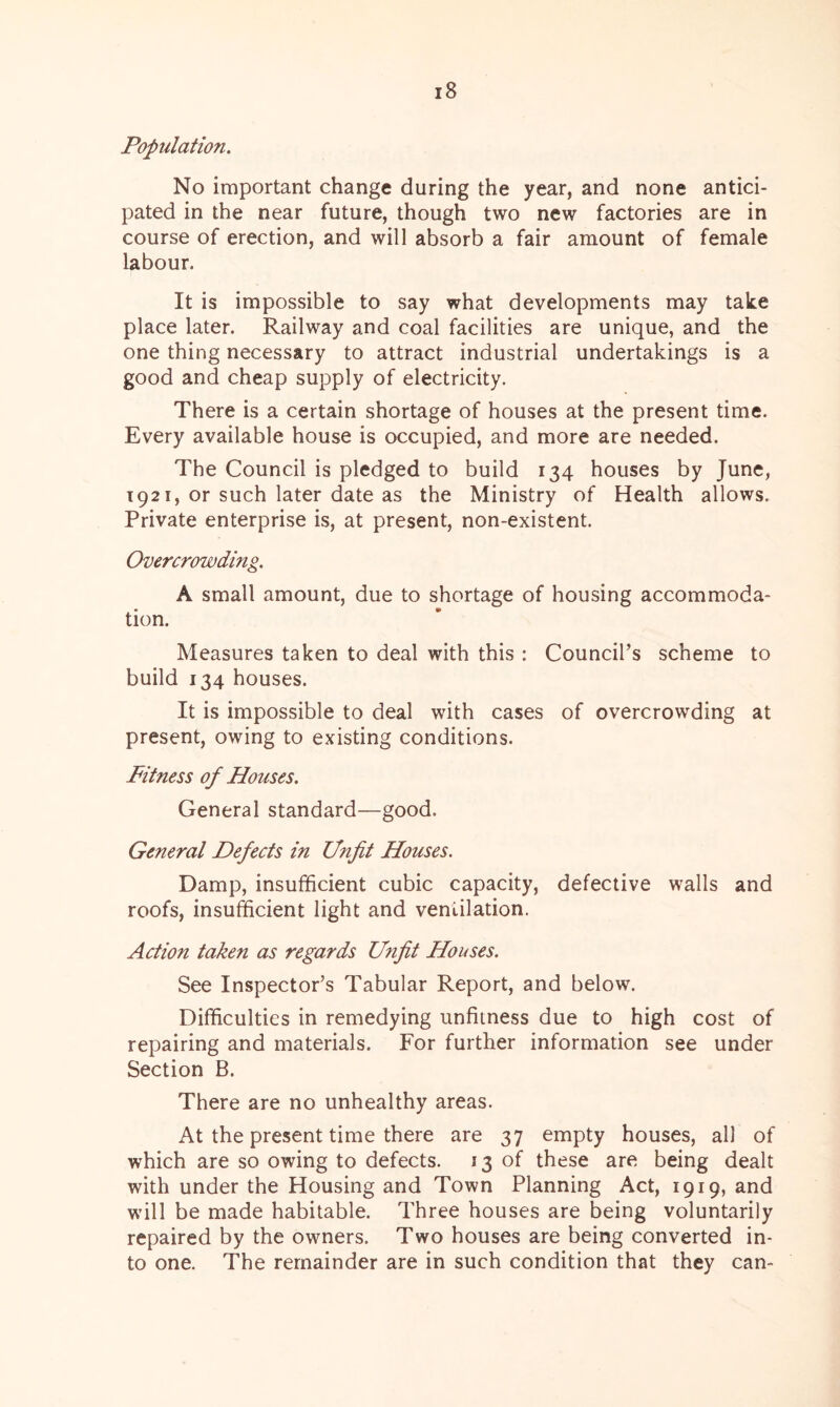 Population. No important change during the year, and none antici- pated in the near future, though two new factories are in course of erection, and will absorb a fair amount of female labour. It is impossible to say what developments may take place later. Railway and coal facilities are unique, and the one thing necessary to attract industrial undertakings is a good and cheap supply of electricity. There is a certain shortage of houses at the present time. Every available house is occupied, and more are needed. The Council is pledged to build 134 houses by June, 1921, or such later date as the Ministry of Health allows. Private enterprise is, at present, non-existent. Overcrowding. A small amount, due to shortage of housing accommoda- tion. Measures taken to deal with this : Council’s scheme to build 134 houses. It is impossible to deal with cases of overcrowding at present, owing to existing conditions. Fitness of Houses. General standard—good. General Defects in Unfit Houses. Damp, insufficient cubic capacity, defective walls and roofs, insufficient light and ventilation. Action taken as regards Unfit Houses. See Inspector’s Tabular Report, and below. Difficulties in remedying unfitness due to high cost of repairing and materials. For further information see under Section B. There are no unhealthy areas. At the present time there are 37 empty houses, all of which are so owing to defects. 13 of these are being dealt with under the Housing and Town Planning Act, 1919, and will be made habitable. Three houses are being voluntarily repaired by the owners. Two houses are being converted in- to one. The remainder are in such condition that they can-