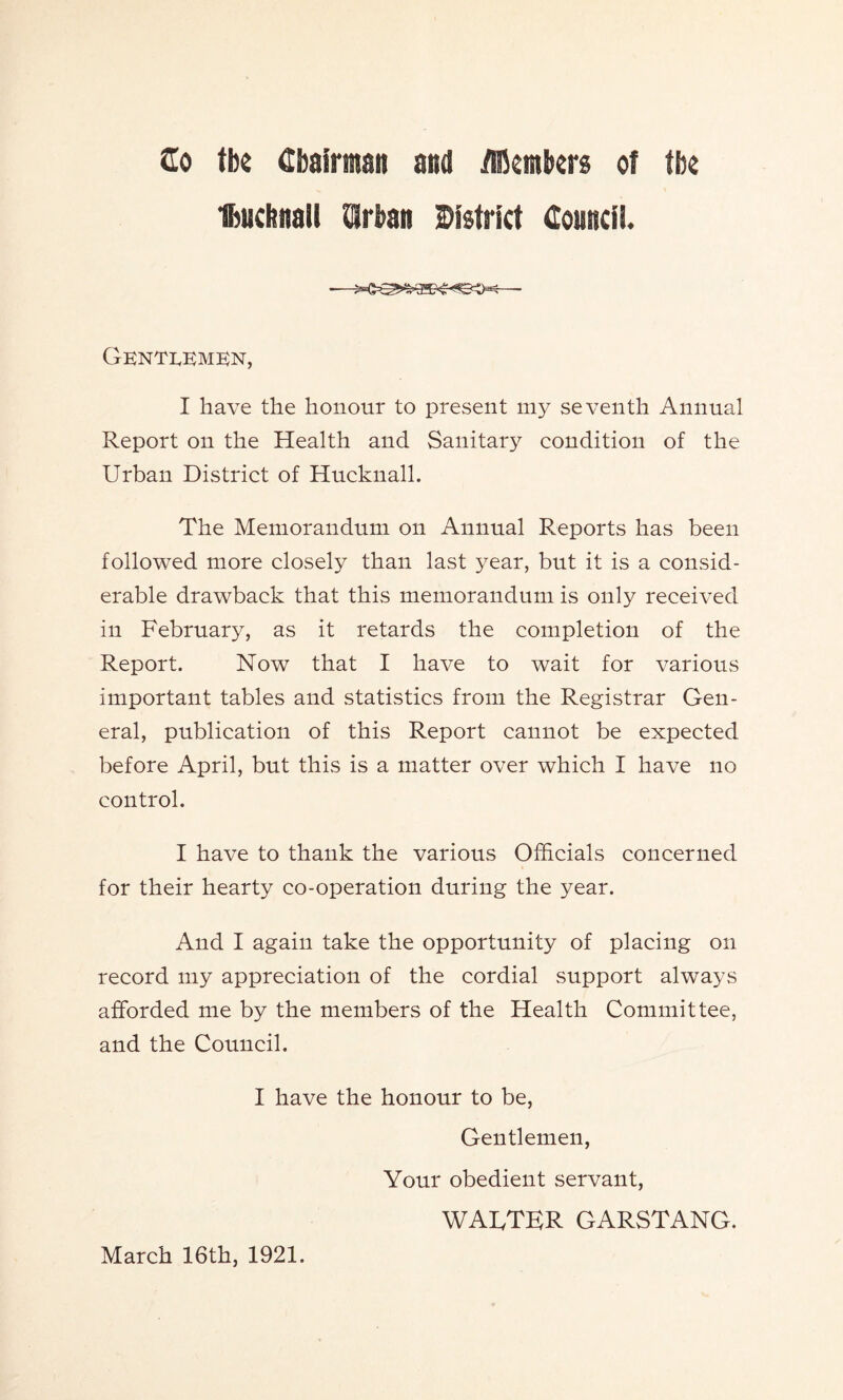 Gentlemen, I have the honour to present my seventh Annual Report on the Health and Sanitary condition of the Urban District of Hucknall. The Memorandum on Annual Reports has been followed more closely than last year, but it is a consid- erable drawback that this memorandum is only received in February, as it retards the completion of the Report. Now that I have to wait for various important tables and statistics from the Registrar Gen- eral, publication of this Report cannot be expected before April, but this is a matter over which I have no control. I have to thank the various Officials concerned for their hearty co-operation during the year. And I again take the opportunity of placing on record my appreciation of the cordial support always afforded me by the members of the Health Committee, and the Council. I have the honour to be, Gentlemen, Your obedient servant, WALTER GARSTANG. March 16th, 1921.