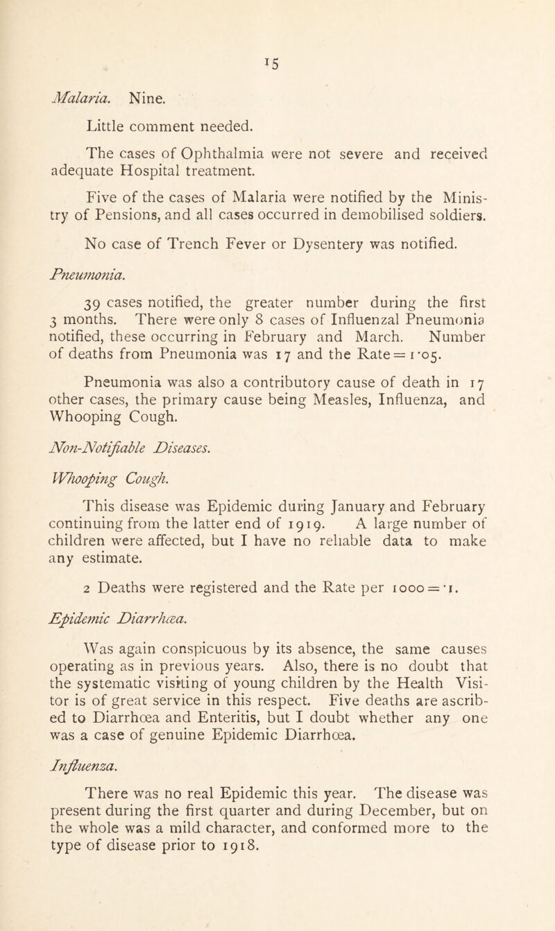 !5 Malaria. Nine. Little comment needed. The cases of Ophthalmia were not severe and received adequate Hospital treatment. Five of the cases of Malaria were notified by the Minis- try of Pensions, and all cases occurred in demobilised soldiers. No case of Trench Fever or Dysentery was notified. Pneumonia. 39 cases notified, the greater number during the first 3 months. There were only 8 cases of Influenzal Pneumonia notified, these occurring in February and March. Number of deaths from Pneumonia was 17 and the Rate = 1*05. Pneumonia was also a contributory cause of death in 17 other cases, the primary cause being Measles, Influenza, and Whooping Cough. Non-Notifiable Diseases. Whooping Cough. This disease was Epidemic during January and February continuing from the latter end of 1919. A large number of children were affected, but I have no reliable data to make any estimate. 2 Deaths were registered and the Rate per 1000 = 1. Epide??iic Diarrhoea. Was again conspicuous by its absence, the same causes operating as in previous years. Also, there is no doubt that the systematic visiting of young children by the Health Visi- tor is of great service in this respect. Five deaths are ascrib- ed to Diarrhoea and Enteritis, but I doubt whether any one was a case of genuine Epidemic Diarrhoea. Influenza. There was no real Epidemic this year. The disease was present during the first quarter and during December, but on the whole was a mild character, and conformed more to the type of disease prior to 1918.