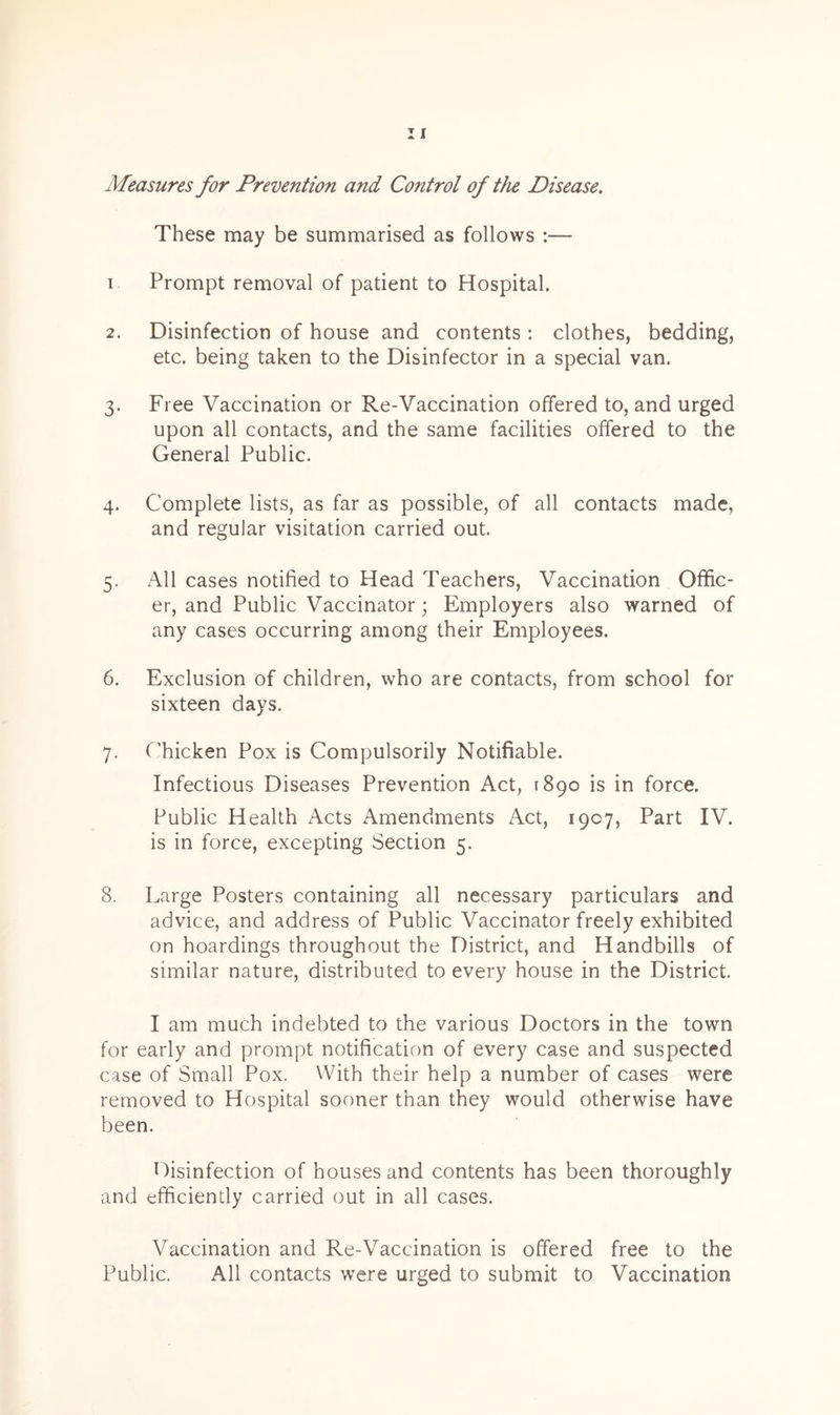 Measures for Prevention and Control of the Disease. These may be summarised as follows :— i Prompt removal of patient to Hospital. 2. Disinfection of house and contents : clothes, bedding, etc. being taken to the Disinfector in a special van. 3. Free Vaccination or Re-Vaccination offered to, and urged upon all contacts, and the same facilities offered to the General Public. 4. Complete lists, as far as possible, of all contacts made, and regular visitation carried out. 5. All cases notified to Head Teachers, Vaccination Offic- er, and Public Vaccinator; Employers also warned of any cases occurring among their Employees. 6. Exclusion of children, who are contacts, from school for sixteen days. 7. Chicken Pox is Compulsorily Notifiable. Infectious Diseases Prevention Act, 1890 is in force. Public Health Acts Amendments Act, 1907, Part IV. is in force, excepting Section 5. 8. Large Posters containing all necessary particulars and advice, and address of Public Vaccinator freely exhibited on hoardings throughout the District, and Handbills of similar nature, distributed to every house in the District. I am much indebted to the various Doctors in the town for early and prompt notification of every case and suspected case of Small Pox. With their help a number of cases were removed to Hospital sooner than they would otherwise have been. Disinfection of houses and contents has been thoroughly and efficiently carried out in all cases. Vaccination and Re-Vaccination is offered free to the Public. All contacts were urged to submit to Vaccination