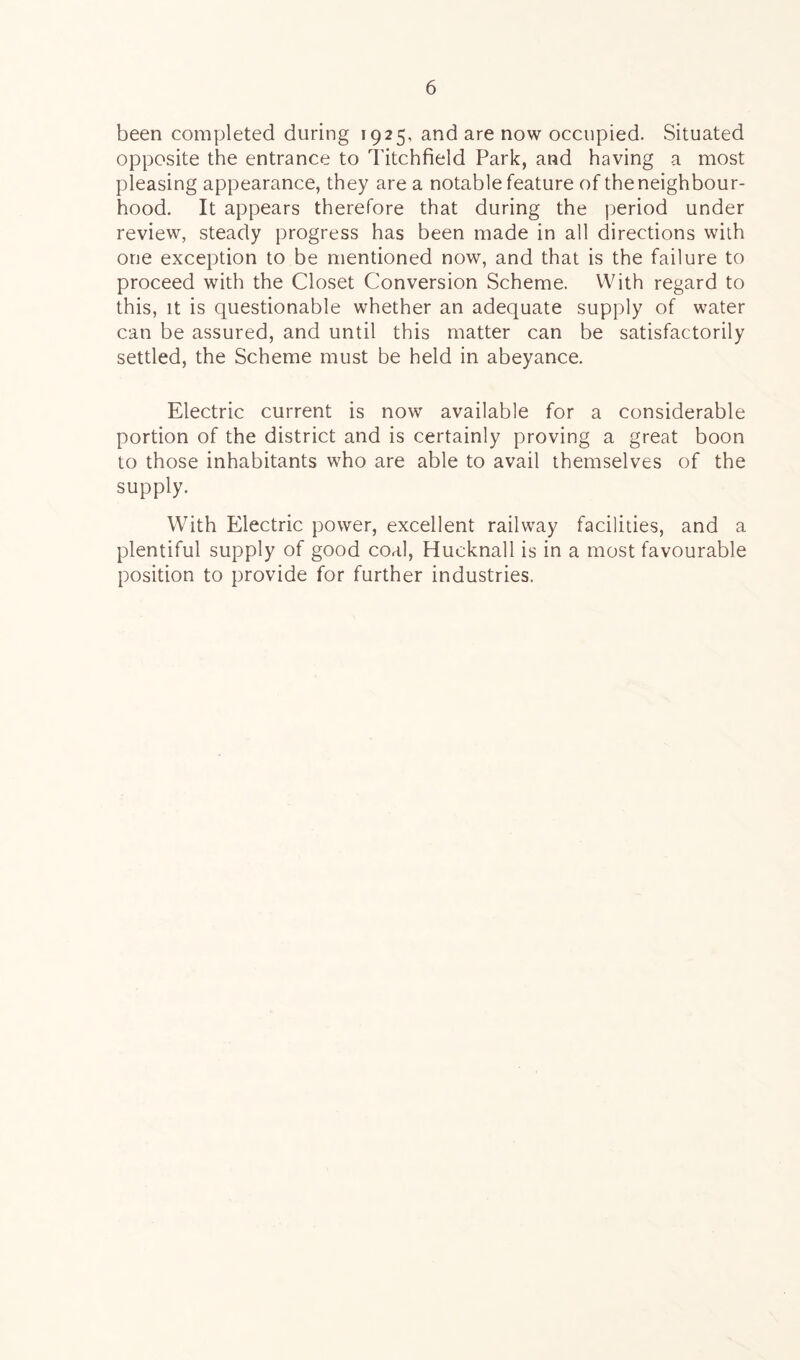 been completed during 1925, and are now occupied. Situated opposite the entrance to Titchfield Park, and having a most pleasing appearance, they are a notable feature of the neighbour- hood. It appears therefore that during the period under review, steady progress has been made in all directions with one exception to be mentioned now, and that is the failure to proceed with the Closet Conversion Scheme. With regard to this, it is questionable whether an adequate supply of water can be assured, and until this matter can be satisfactorily settled, the Scheme must be held in abeyance. Electric current is now available for a considerable portion of the district and is certainly proving a great boon to those inhabitants who are able to avail themselves of the supply. With Electric power, excellent railway facilities, and a plentiful supply of good coal, Hucknall is in a most favourable position to provide for further industries.