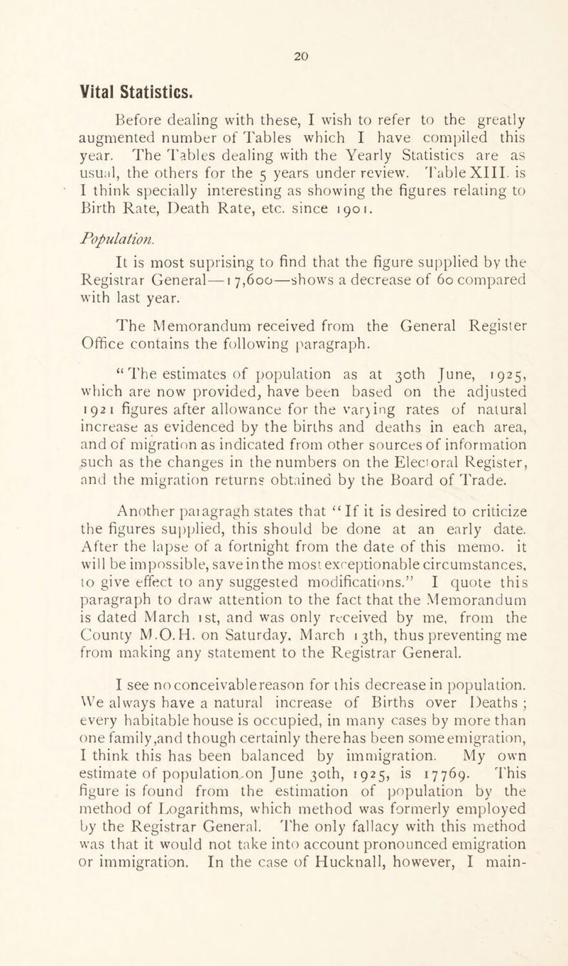 Vital Statistics. Before dealing with these, I wish to refer to the greatly augmented number of Tables which I have compiled this year. The Tables dealing with the Yearly Statistics are as usual, the others for the 5 years under review. 'Table XIII. is I think specially interesting as showing the figures relating to Birth Rate, Death Rate, etc. since 1901. Population. It is most suprising to find that the figure supplied by the Registrar General—1 7,600—shows a decrease of 60 compared with last year. The Memorandum received from the General Register Office contains the following paragraph. “ The estimates of population as at 30th June, 1925, which are now provided, have been based on the adjusted 1921 figures after allowance for the var)ing rates of natural increase as evidenced by the births and deaths in each area, and of migration as indicated from other sources of information £uch as the changes in the numbers on the Electoral Register, and the migration returns obtained by the Board of Trade. Another paiagragh states that “If it is desired to criticize the figures supplied, this should be done at an early date. After the lapse of a fortnight from the date of this memo, it will be impossible, save in the most exceptionable circumstances, to give effect to any suggested modifications.” I quote this paragraph to draw attention to the fact that the Memorandum is dated March 1 st, and was only received by me, from the County M.O.H. on Saturday. March 13th, thus preventing me from making any statement to the Registrar General. I see noconceivablereason for this decrease in population. We always have a natural increase of Births over Deaths ; every habitable house is occupied, in many cases by more than one family,and though certainly there has been some emigration, I think this has been balanced by immigration. My own estimate of populatiomon June 30th, 1925, is 17769. 'This figure is found from the estimation of population by the method of Logarithms, which method was formerly employed by the Registrar General. 'The only fallacy with this method was that it would not take into account pronounced emigration or immigration. In the case of Hucknall, however, I main-