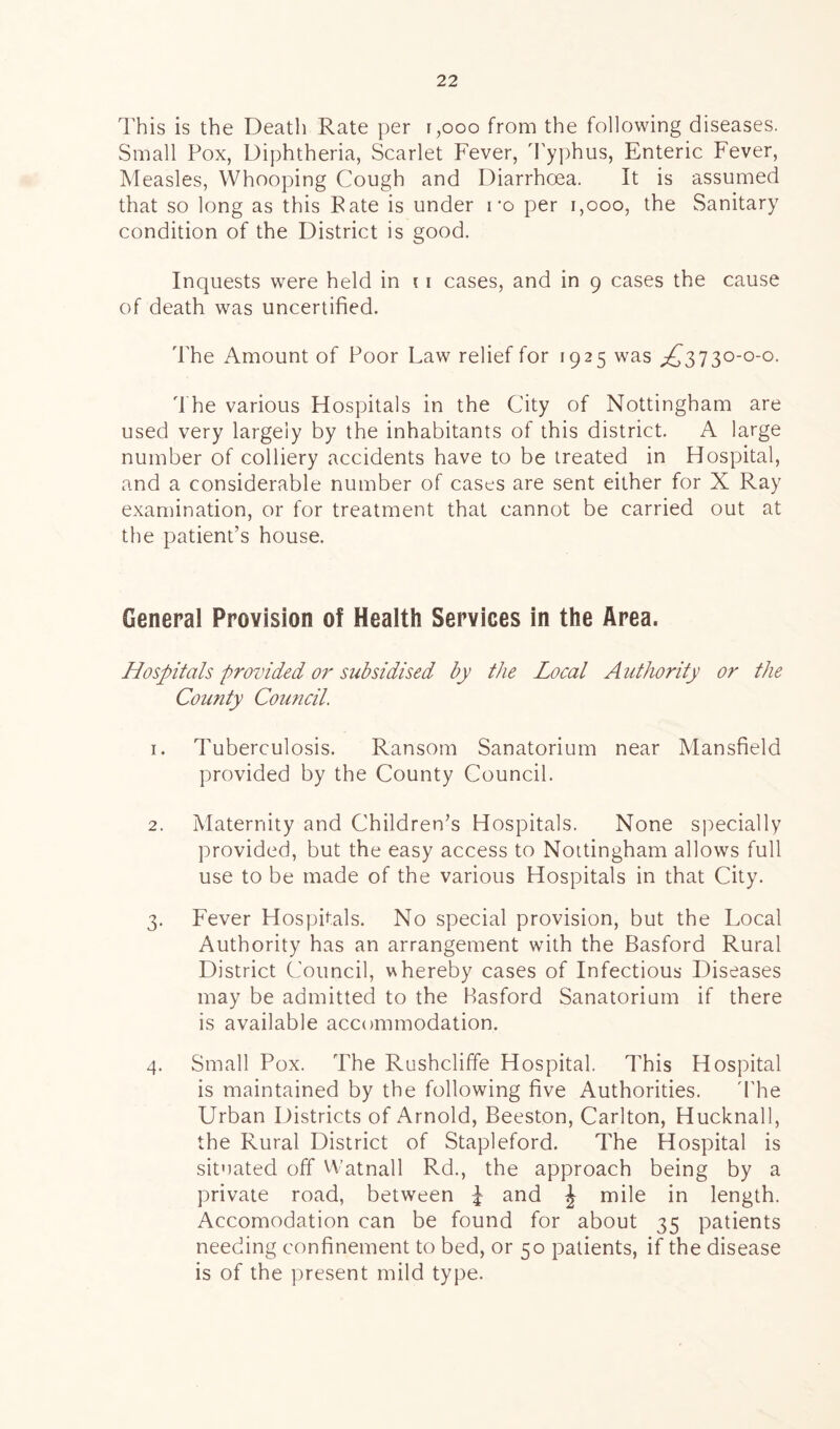 This is the Death Rate per r,ooo from the following diseases. Small Pox, Diphtheria, Scarlet Fever, Typhus, Enteric Fever, Measles, Whooping Cough and Diarrhoea. It is assumed that so long as this Rate is under ro per 1,000, the Sanitary condition of the District is good. Inquests were held in 11 cases, and in 9 cases the cause of death was uncertified. The Amount of Poor Law relief for 1925 was ,£3730-0-0. The various Hospitals in the City of Nottingham are used very largely by the inhabitants of this district. A large number of colliery accidents have to be treated in Hospital, and a considerable number of cases are sent either for X Ray examination, or for treatment that cannot be carried out at the patient’s house. General Provision of Health Services in the Area. Hospitals provided or subsidised by the Local Authority or the Comity Council. 1. Tuberculosis. Ransom Sanatorium near Mansfield provided by the County Council. 2. Maternity and Children’s Hospitals. None specially provided, but the easy access to Nottingham allows full use to be made of the various Hospitals in that City. 3. Fever Hospitals. No special provision, but the Local Authority has an arrangement with the Basford Rural District Council, whereby cases of Infectious Diseases may be admitted to the Basford Sanatorium if there is available accommodation. 4. Small Pox. The Rushcliffe Hospital. This Hospital is maintained by the following five Authorities. The Urban Districts of Arnold, Beeston, Carlton, Hucknall, the Rural District of Stapleford. The Hospital is situated off Watnall Rd., the approach being by a private road, between £ and J mile in length. Accomodation can be found for about 35 patients needing confinement to bed, or 50 patients, if the disease is of the present mild type.