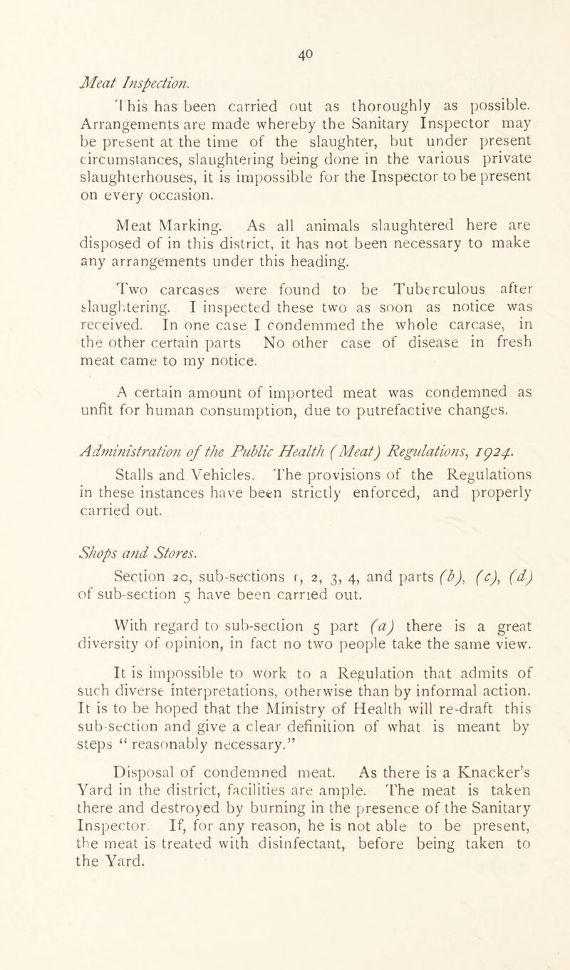 Meat Inspection. 'I his has been carried out as thoroughly as possible. Arrangements are made whereby the Sanitary Inspector may be present at the time of the slaughter, but under present circumstances, slaughtering being done in the various private slaughterhouses, it is impossible for the Inspector to be present on every occasion. Meat Marking. As all animals slaughtered here are disposed of in this district, it has not been necessary to make any arrangements under this heading. Two carcases were found to be Tuberculous after slaughtering. I inspected these two as soon as notice was received. In one case I condemmed the whole carcase, in the other certain parts No other case of disease in fresh meat came to my notice. A certain amount of imported meat was condemned as unfit for human consumption, due to putrefactive changes. Administration of the Public Health (Meat) Regulations, 1924. Stalls and Vehicles. The provisions of the Regulations in these instances have been strictly enforced, and properly carried out. Shops and Stores. Section 2c, sub-sections r, 2, 3, 4, and parts (b), (c), (d) of sub-section 5 have been carried out. With regard to sub-section 5 part (a) there is a great diversity of opinion, in fact no two people take the same view. It is impossible to work to a Regulation that admits of such diverse interpretations, otherwise than by informal action. It is to be hoped that the Ministry of Health will re-draft this sub-section and give a clear definition of what is meant by steps “ reasonably necessary.” Disposal of condemned meat. As there is a Knacker’s Yard in the district, facilities are ample. The meat is taken there and destroyed by burning in the presence of the Sanitary Inspector. If, for any reason, he is not able to be present, the meat is treated with disinfectant, before being taken to the Yard.