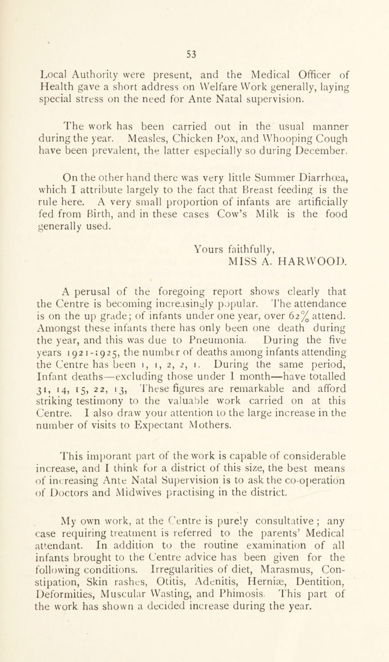 Local Authority were present, and the Medical Officer of Health gave a short address on Welfare Work generally, laying special stress on the need for Ante Natal supervision. The work has been carried out in the usual manner during the year. Measles, Chicken Pox, and Whooping Cough have been prevalent, the latter especially so during December. On the other hand there was very little Summer Diarrhoea, which I attribute largely to the fact that Breast feeding is the rule here. A very small proportion of infants are artificially fed from Birth, and in these cases Cow’s Milk is the food generally used. Yours faithfully, MISS A. HARWOOD. A perusal of the foregoing report shows clearly that the Centre is becoming increasingly popular. The attendance is on the up grade; of infants under one year, over 62% attend. Amongst these infants there has only been one death during the year, and this was due to Pneumonia. During the five years 1921-1925, the number of deaths among infants attending the Centre has been 1, 1, 2, 2, 1. During the same period, Infant deaths—excluding those under 1 month—have totalled 31, 14, 15, 22, 13, These figures are remarkable and afford striking testimony to the valuable work carried on at this Centre. I also draw your attention to the large increase in the number of visits to Expectant Mothers. This imporant part of the work is capable of considerable increase, and I think for a district of this size, the best means of increasing Ante Natal Supervision is to ask the co-operation of Doctors and Midwives practising in the district. My own work, at the Centre is purely consultative; any case requiring treatment is referred to the parents’ Medical attendant. In addition to the routine examination of all infants brought to the Centre advice has been given for the following conditions. Irregularities of diet, Marasmus, Con- stipation, Skin rashes, Otitis, Adenitis, Hernia, Dentition, Deformities, Muscular Wasting, and Phimosis. This part of the work has shown a decided increase during the year.