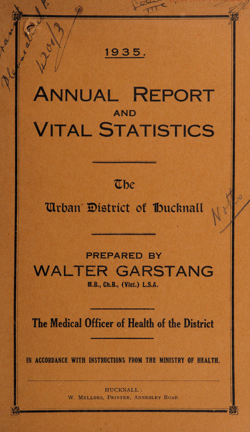 1935 Annual Repo and Vital Statistics Zbe TUrban District of Ibucknall ix ■« J PREPARED BY WALTER GARSTANG M.B., Ch.B., (Viet.) L.S.A. The Medical Officer of Health of the District tm IN ACCORDANCE WITH INSTRUCTIONS FROM THE MINISTRY OF HEALTH. HUCKNALL: W. Mellors, Printer, Annesley Road. J-
