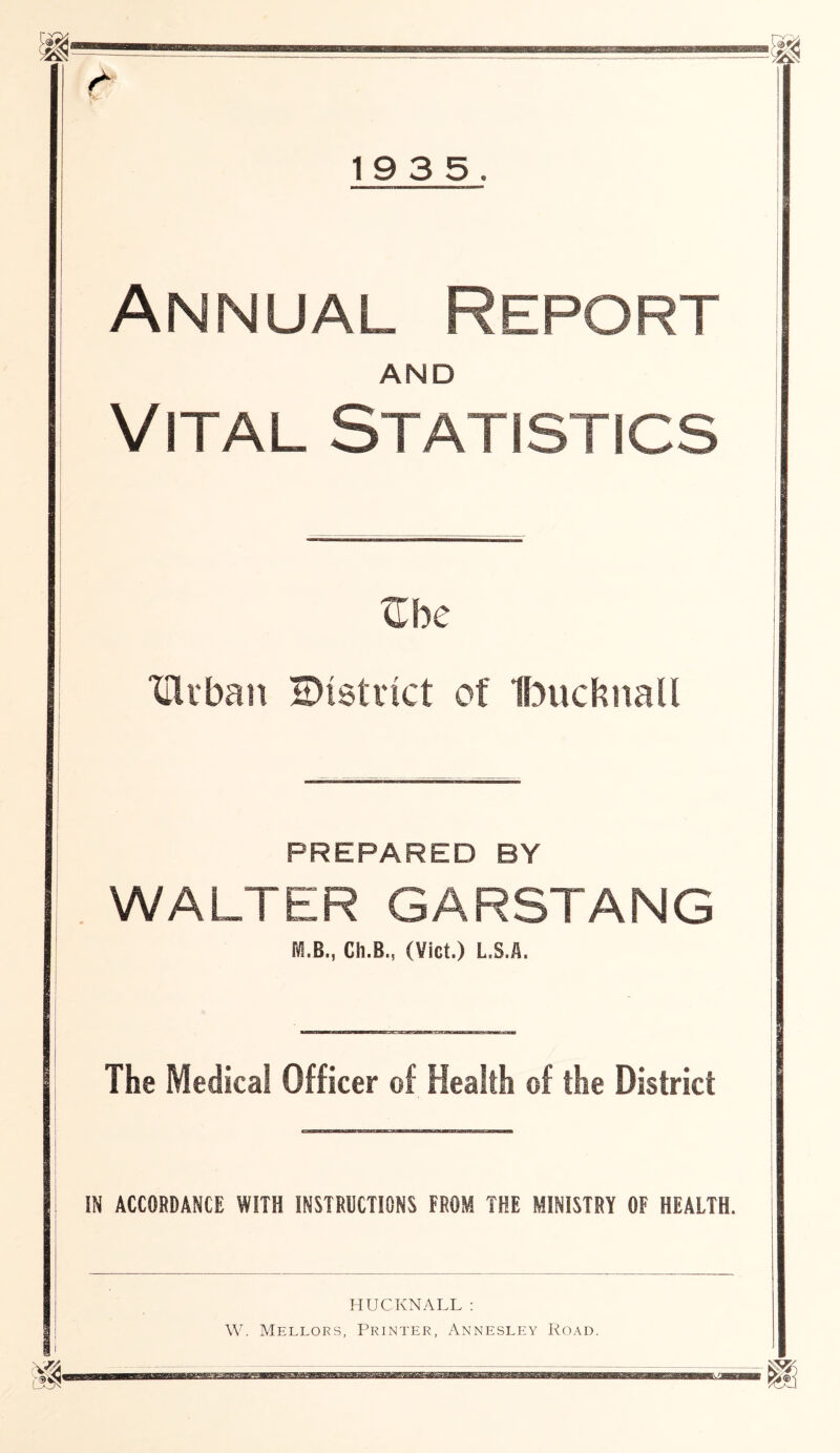 & Annual Report AND Vital Statistics ©be THiban ©(strict ot Ibuchnall PREPARED BY WALTER GARSTANG MB,, Ch.B., (Viet.) L.S.fl. The Medical Officer of Health of the District IN ACCORDANCE WITH INSTRUCTIONS FROM THE MINISTRY OF HEALTH. HUCKNALL: W. Mellors, Printer, Annesley Road.