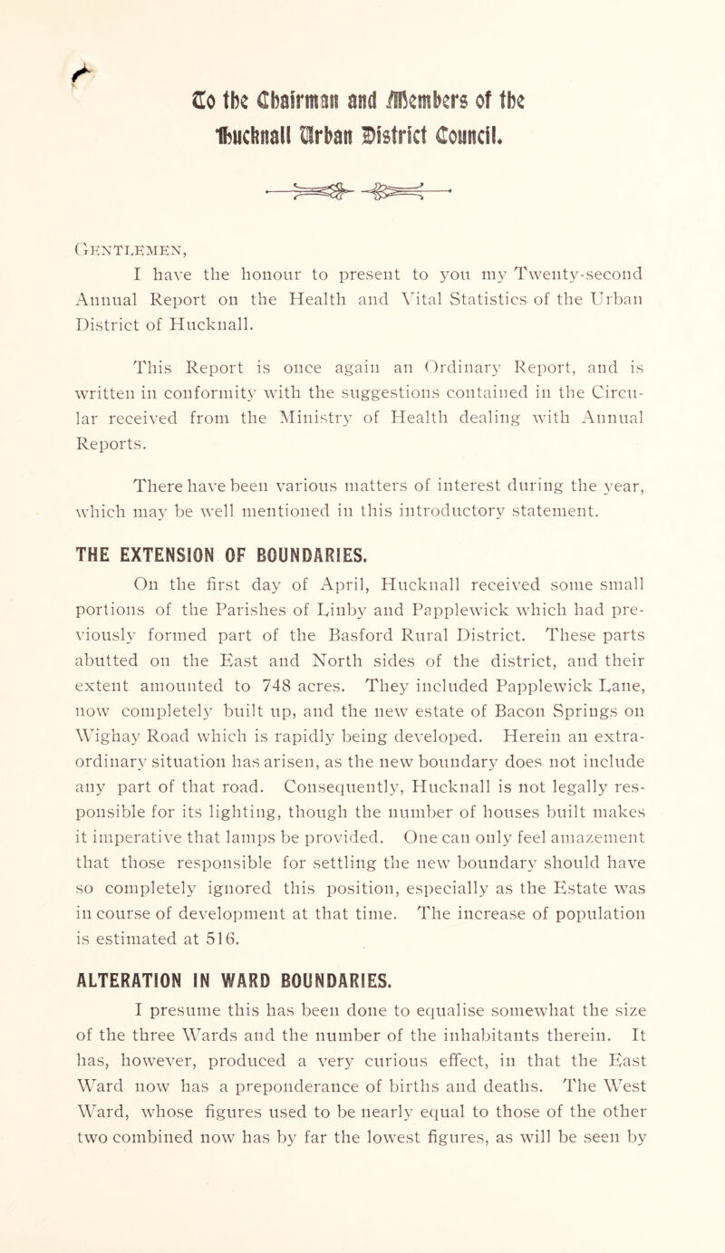 2o the Chairman and Members of the Ibucbnall Wan district Council. GENTIvKMKN, I have the honour to present to you my Twenty-second Annual Report on the Health and Vital Statistics of the Urban District of Hucknall. This Report is once again an Ordinary Report, and is written in conformity with the suggestions contained in the Circu- lar received from the Ministry of Health dealing with Annual Reports. There have been various matters of interest during the year, which may be well mentioned in this introductory statement. THE EXTENSION OF BOUNDARIES. On the first day of April, Hucknall received some small portions of the Parishes of Uinby and Papplewick which had pre- viously formed part of the Basford Rural District. These parts abutted on the East and North sides of the district, and their extent amounted to 748 acres. They included Papplewick Dane, now completely built up, and the new estate of Bacon Springs on Wighay Road which is rapidly being developed. Herein an extra- ordinary situation has arisen, as the new boundary does not include any part of that road. Consequently, Hucknall is not legally res- ponsible for its lighting, though the number of houses built makes it imperative that lamps be provided. One can only feel amazement that those responsible for settling the new boundary should have so completely ignored this position, especially as the Estate was in course of development at that time. The increase of population is estimated at 516. ALTERATION IN WARD BOUNDARIES. I presume this has been done to equalise somewhat the size of the three Wards and the number of the inhabitants therein. It has, however, produced a very curious effect, in that the East Ward now has a preponderance of births and deaths. The West Ward, whose figures used to be nearly equal to those of the other two combined now has by far the lowest figures, as will be seen by