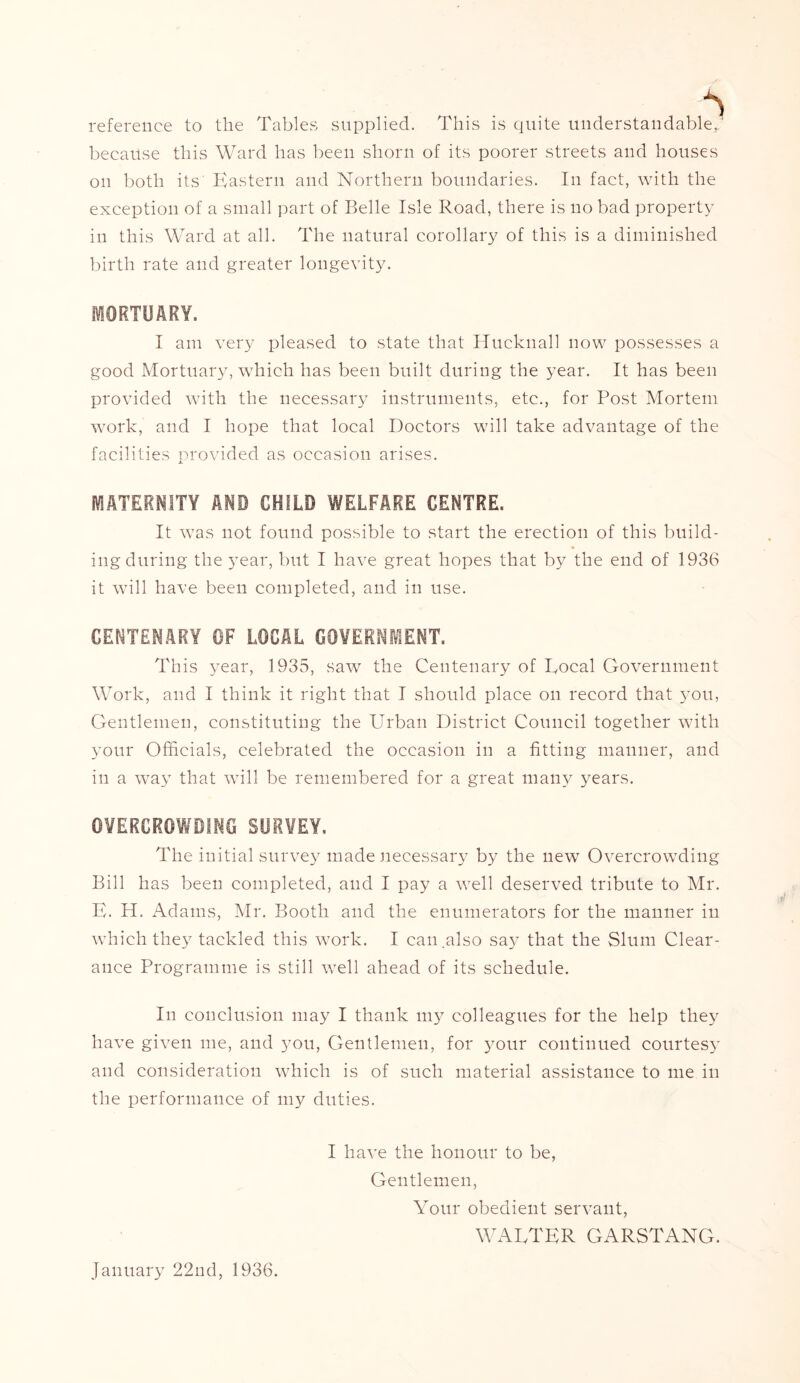reference to the Tables supplied. This is quite understandable, because this Ward has been shorn of its poorer streets and houses on both its Eastern and Northern boundaries. In fact, with the exception of a small part of Belle Isle Road, there is no bad property in this Ward at all. The natural corollary of this is a diminished birth rate and greater longevity. MORTUARY. I am very pleased to state that Hucknall now possesses a good Mortuary, which has been built during the year. It has been provided with the necessary instruments, etc., for Post Mortem work, and I hope that local Doctors will take advantage of the facilities provided as occasion arises. MATERNITY AND CHILD WELFARE CENTRE. It was not found possible to start the erection of this build- ing during the year, but I have great hopes that by the end of 1936 it will have been completed, and in use. CENTENARY OF LOCAL GOVERNMENT. This year, 1935, saw the Centenary of Local Government Work, and I think it right that I should place on record that you, Gentlemen, constituting the Urban District Council together with your Officials, celebrated the occasion in a fitting manner, and in a way that will be remembered for a great many years. OVERCROWDING SURVEY, The initial survey made necessary by the new Overcrowding Bill has been completed, and I pay a well deserved tribute to Mr. E. H. Adams, Mr. Booth and the enumerators for the manner in which they tackled this work. I can.also say that the Slum Clear- ance Programme is still well ahead of its schedule. In conclusion may I thank my colleagues for the help they have given me, and you, Gentlemen, for your continued courtesy and consideration which is of such material assistance to me in the performance of my duties. I have the honour to be, Gentlemen, Your obedient servant, WALTER GARSTANG. January 22nd, 1936.