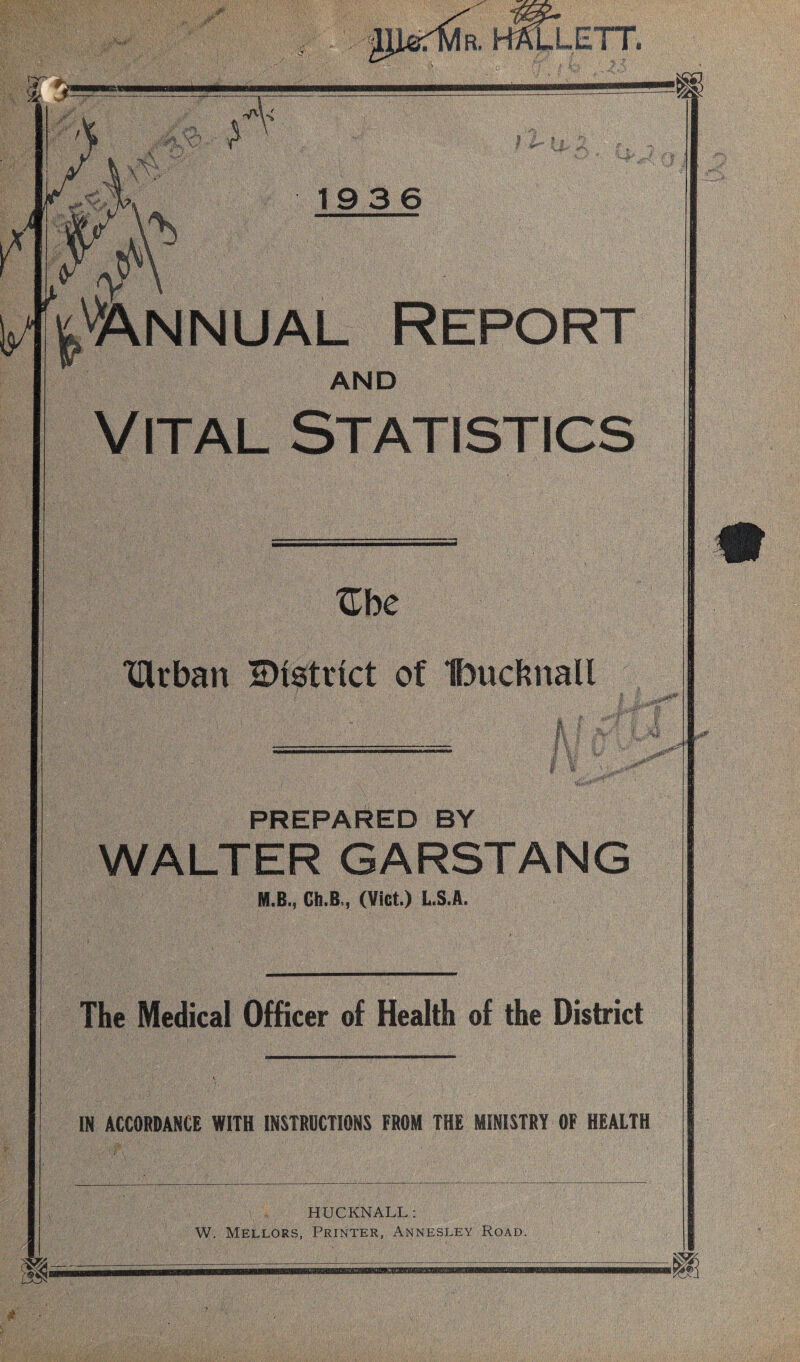 R. LLETT. :hX * I 1 19 3 6 Annual Report AND Vital Statistics Zhe TUrbart district of Ibucknall PREPARED BY 1 I WALTER GARSTANG M.B., Ch.B, (Viet.) L.S.A. &3T The Medical Officer of Health of the District IN ACCORDANCE WITH INSTRUCTIONS FROM THE MINISTRY OF HEALTH HUCKNALL: W. Mellors, Printer, Annesley Road. *0? 7/a ?