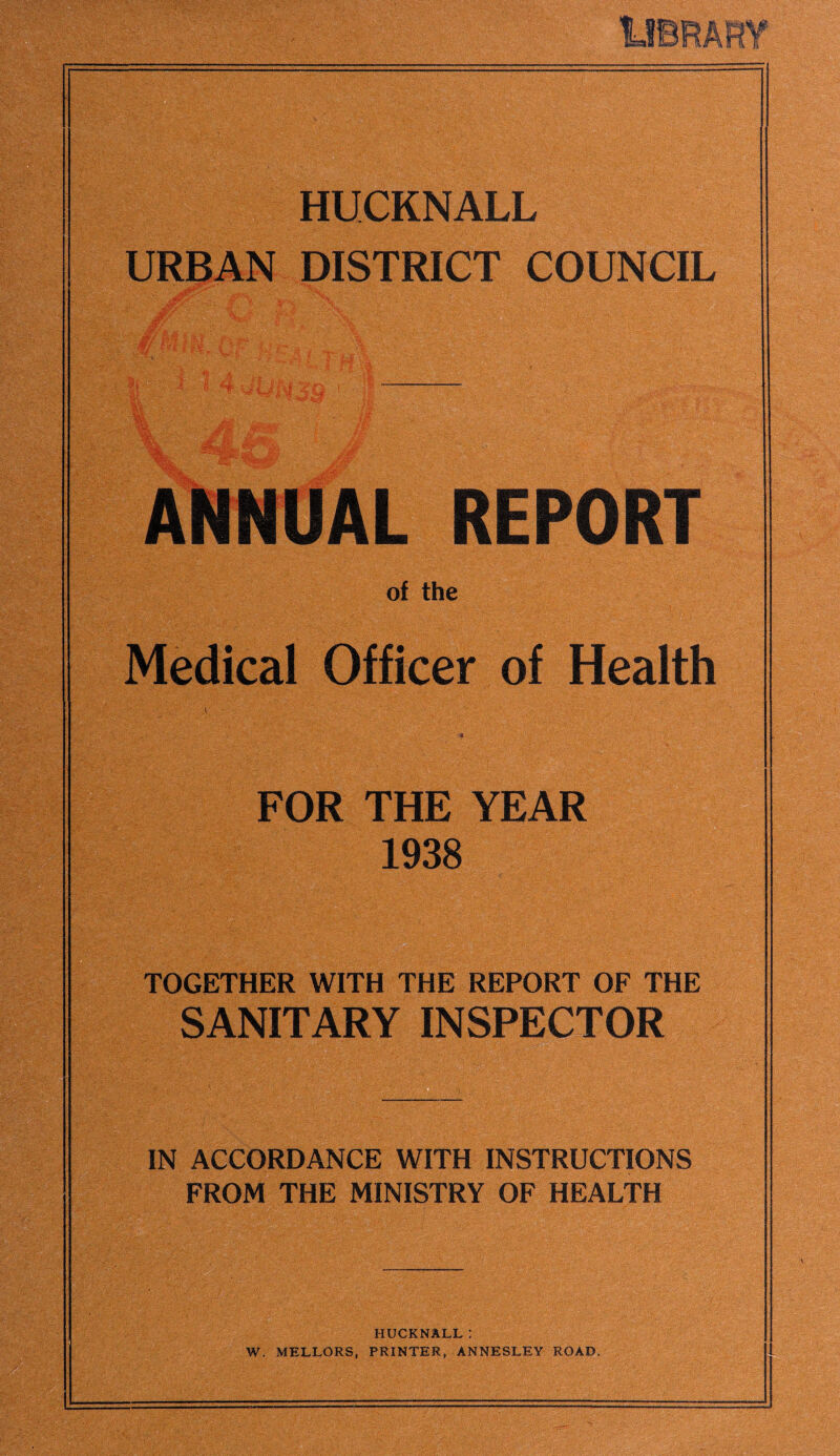 URBAN DISTRICT COUNCIL ANNUAL REPORT of the Medical Officer of Health ■ ■ FOR THE YEAR 1938 TOGETHER WITH THE REPORT OF THE SANITARY INSPECTOR Si ••• IN ACCORDANCE WITH INSTRUCTIONS FROM THE MINISTRY OF HEALTH HUCKNALL: W. MELLORS, PRINTER, ANNESLEY ROAD.