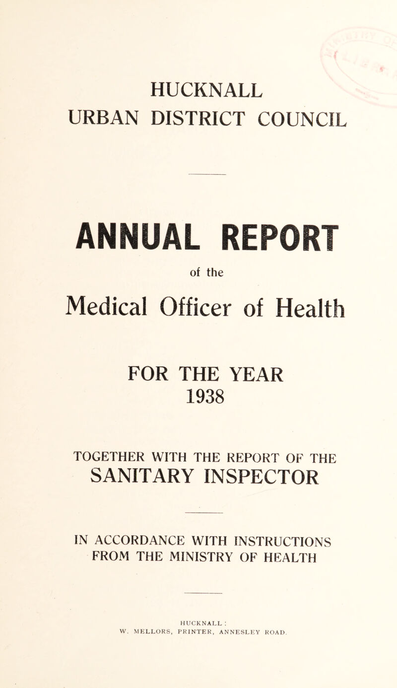 URBAN DISTRICT COUNCIL ANNUAL REPORT of the Medical Officer of Health FOR THE YEAR 1938 TOGETHER WITH THE REPORT OF THE SANITARY INSPECTOR IN ACCORDANCE WITH INSTRUCTIONS FROM THE MINISTRY OF HEALTH HUCKNALL: W. MELLORS, PRINTER, ANNESLEY ROAD.