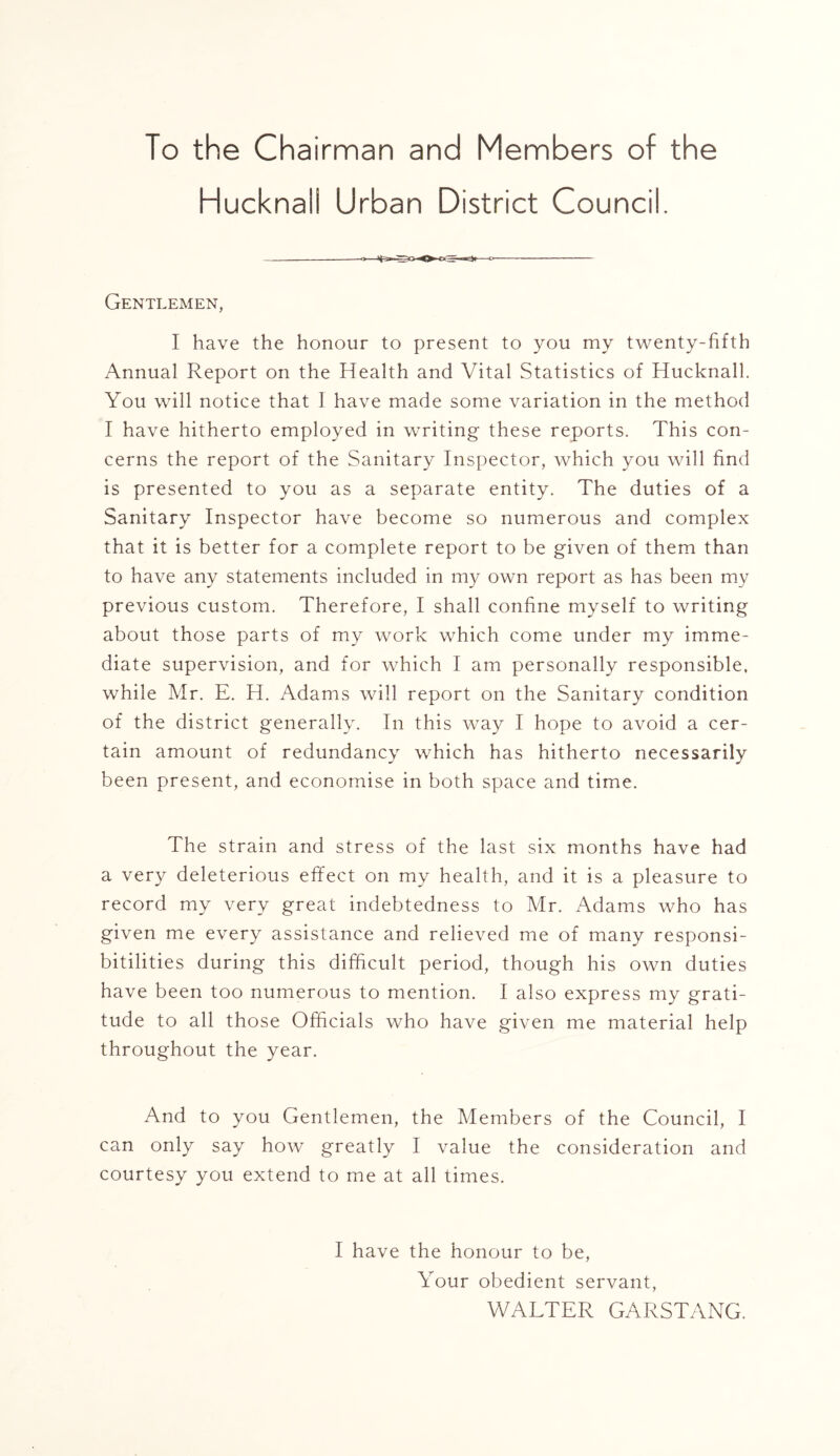 To the Chairman and Members of the Hucknali Urban District Council. Gentlemen, I have the honour to present to you my twenty-fifth Annual Report on the Health and Vital Statistics of Hucknali. You will notice that 1 have made some variation in the method I have hitherto employed in writing these reports. This con- cerns the report of the Sanitary Inspector, which you will find is presented to you as a separate entity. The duties of a Sanitary Inspector have become so numerous and complex that it is better for a complete report to be given of them than to have any statements included in my own report as has been my previous custom. Therefore, I shall confine myself to writing about those parts of my work which come under my imme- diate supervision, and for which I am personally responsible, while Mr. E. H. Adams will report on the Sanitary condition of the district generally. In this way I hope to avoid a cer- tain amount of redundancy which has hitherto necessarily been present, and economise in both space and time. The strain and stress of the last six months have had a very deleterious effect on my health, and it is a pleasure to record my very great indebtedness to Mr. Adams who has given me every assistance and relieved me of many responsi- bitilities during this difficult period, though his own duties have been too numerous to mention. I also express my grati- tude to all those Officials who have given me material help throughout the year. And to you Gentlemen, the Members of the Council, I can only say how greatly I value the consideration and courtesy you extend to me at all times. I have the honour to be, Your obedient servant, WALTER GARSTANG.