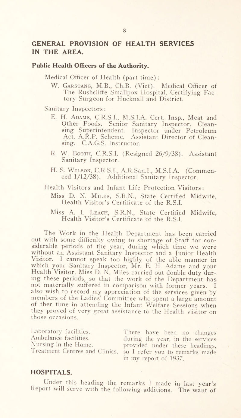 GENERAL PROVISION OF HEALTH SERVICES IN THE AREA. Public Health Officers of the Authority. Medical Officer of Health (part time) : W. Garstang, M.B., Ch.B. (Viet). Medical Officer of The Rushcliffe Smallpox Hospital. Certifying Fac- tory Surgeon for Hucknall and District. Sanitary Inspectors : E. H. Adams, C.R.S.I., M.S.I.A. Cert. Insp., Meat and Other Foods. Senior Sanitary Inspector. Clean- sing Superintendent. Inspector under Petroleum Act. A.R.P. Scheme. Assistant Director of Clean- sing. C.A.G.S. Instructor. R. W. Booth, C.R.S.I. (Resigned 26/9/38). Assistant Sanitary Inspector. H. S. Wilson, C.R.S.I., A.R.San.I., M.S.I.A. (Commen- ced 1/12/38). Additional Sanitary Inspector. Health Visitors and Infant Life Protection Visitors: Miss D. N. Miles, S.R.N., State Certified Midwife, Health Visitor’s Certificate of the R.S.I. Miss A. I. Leach, S.R.N., State Certified Midwife, Health Visitor’s Certificate of the R.S.I. The Work in the Health Department has been carried out with some difficulty owing to shortage of Staff for con- siderable periods of the year, during which time we were without an Assistant Sanitary Inspector and a Junior Health Visitor. I cannot speak too highly of the able manner in which your Sanitary Inspector, Mr. E. H. Adams and your Health Visitor, Miss D. N. Miles carried out double duty dur- ing these periods, so that the work of the Department has not materially suffered in comparison with former years. I also wish to record my appreciation of the services given by members of the Ladies’ Committee who spent a large amount of ther time in attending the Infant Welfare Sessions when they proved of very great assistance to the Health Visitor on those occasions. Laboratory facilities. There have been no changes Ambulance facilities. during the year, in the services Nursing in the Home. provided under these headings, 1 reatment Centres and Clinics, so I refer you to remarks made in my report of 1937. HOSPITALS. Under this heading the remarks I made in last year’s Report will serve with the following additions. The want of