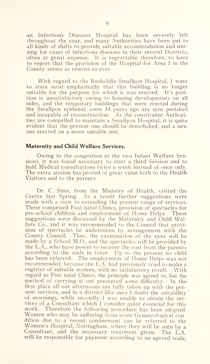 an Infectious Diseases Hospital has been severely felt throughout the year, and many Authorities have been put to all kinds of shifts to provide suitable accommodation and nur- sing for cases of infectious diseases in their several Districts, often at great expense. It is regrettable therefore, to have to report that the provision of the Hospital for Area 5 in the County seems as remote as ever. With regard to the Rushcliffe Smallpox Hospital, I want to state most emphatically that this building is no longer suitable for the purpose for which it was erected. It’s posi- tion is unsatisfactory owing to housing developments on all sides, and the temporary buildings that were erected during the Smallpox epidemic some 14 years ago are now perished and incapable of reconstruction. As the constituent Authori- ties are compelled to maintain a Smallpox Hospital, it is quite evident that the present one should be demolished, and a new one erected on a more suitable site. Maternity and Child Welfare Services. Owing to the congestion at the two Infant Welfare Ses- sions, it was found necessary to start a third Session and to hold Medical consultations twice a week instead of once only. The extra session has proved of great value both to the Health Visitors and to the parents. Dr. C. Sims, from the Ministry of Health, visited the Centre last Spring. As a result further suggestions were made with a view to extending the present range of services. These comprised Post natal Clinics, provision of spectacles for pre-school children and employment of Home Helps. These suggestions were discussed by the Maternity and Child Wel- fare Co., and it was recommended to the Council that provi- sion of spectacles be undertaken by arrangement with the County Council. Thus, the examination of the eyes will be made by a School M.O., and the spectacles will be provided by the L.A., who have power to recover the cost from the parents according to the scale in force. Up to the present no child has been referred. The employment of Home Helps was not recommended, because the L.A. had previously tried to make a register of suitable women, with no satisfactory result. With regard to Post natal Clinics, the principle was agreed to, but the method of carrying it out presented some difficulty. In the first place all our afternoons are fully taken up with the pre- sent services, and in a district like ours I doubt the suitability ' of mornings, while secondly I was unable to obtain the ser- vices of a Consultant which I consider quite essential for this work. Therefore the following procedure has been adopted. Women who may be suffering from some Gynaecological con- dition due to a recent confinement can be referred to the Women’s Hospital, Nottingham, where they will be seen by a Consultant, and the necessary treatment given. The L.A. will be responsible for payment according to an agreed scale,
