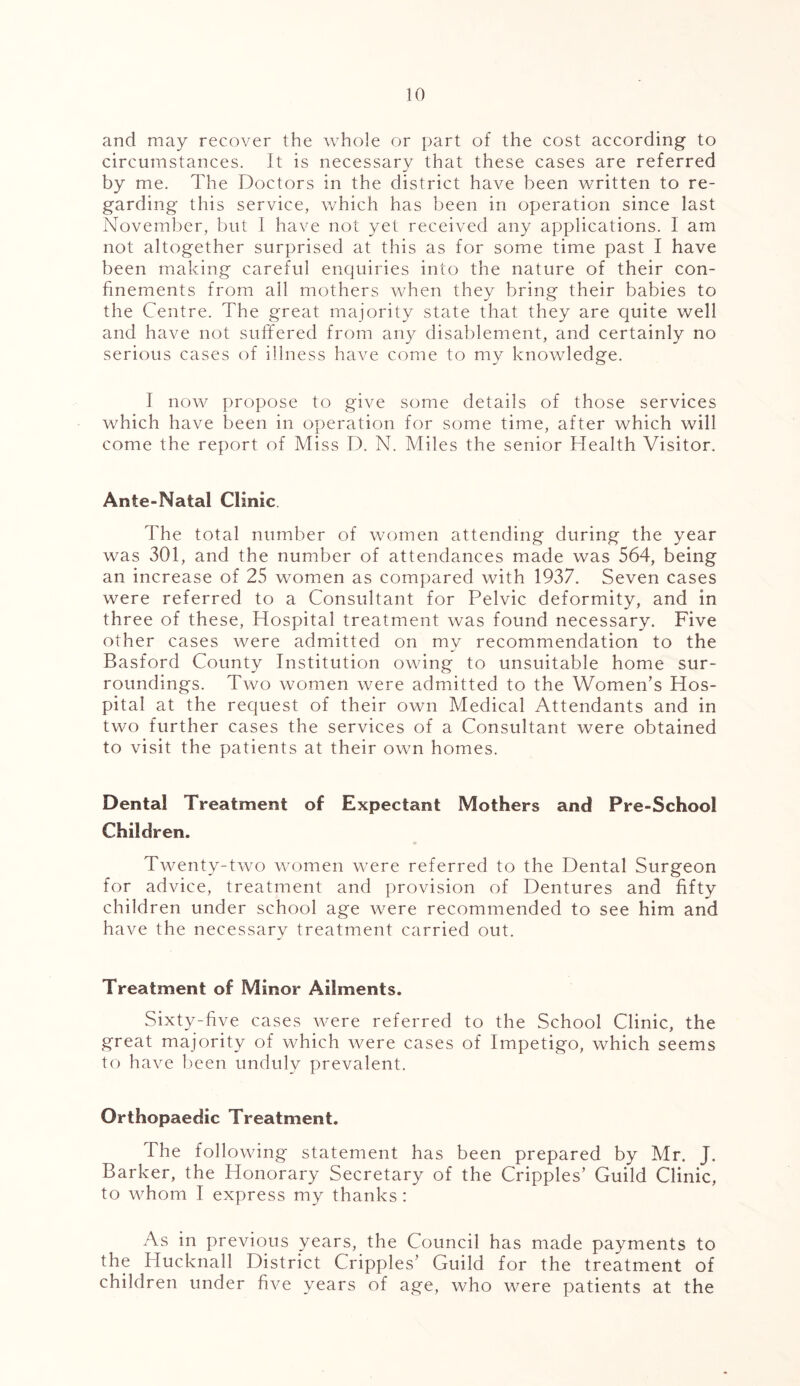 and may recover the whole or part of the cost according to circumstances. It is necessary that these cases are referred by me. The Doctors in the district have been written to re- garding this service, which has been in operation since last November, but 1 have not yet received any applications. I am not altogether surprised at this as for some time past I have been making careful enquiries into the nature of their con- finements from all mothers when they bring their babies to the Centre. The great majority state that they are quite well and have not suffered from any disablement, and certainly no serious cases of illness have come to my knowledge. I now propose to give some details of those services which have been in operation for some time, after which will come the report of Miss D. N. Miles the senior Health Visitor. Ante-Natal Clinic. The total number of women attending during the year was 301, and the number of attendances made was 564, being an increase of 25 women as compared with 1937. Seven cases were referred to a Consultant for Pelvic deformity, and in three of these, Hospital treatment was found necessary. Five other cases were admitted on my recommendation to the Basford County Institution owing to unsuitable home sur- roundings. Two women were admitted to the Women’s Hos- pital at the request of their own Medical Attendants and in two further cases the services of a Consultant were obtained to visit the patients at their own homes. Dental Treatment of Expectant Mothers and! Pre-School Children. Twenty-two women were referred to the Dental Surgeon for advice, treatment and provision of Dentures and fifty children under school age were recommended to see him and have the necessary treatment carried out. Treatment of Minor Ailments. Sixty-five cases were referred to the School Clinic, the great majority of which were cases of Impetigo, which seems to have been unduly prevalent. Orthopaedic Treatment. I he following statement has been prepared by Mr. J. Barker, the Honorary Secretary of the Cripples’ Guild Clinic, to whom I express my thanks : As in previous years, the Council has made payments to the Hucknall District Cripples’ Guild for the treatment of children under five years of age, who were patients at the