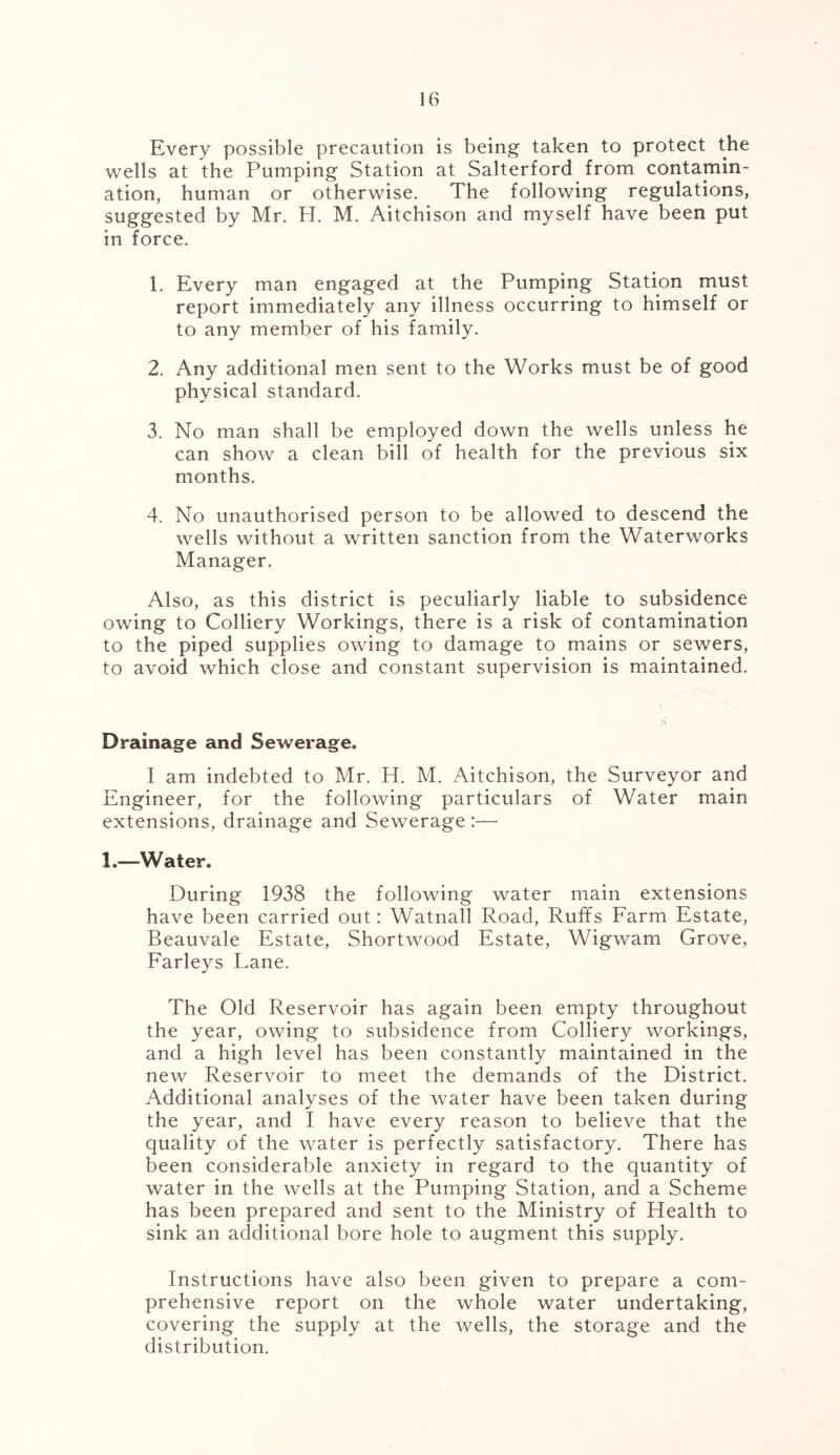 Every possible precaution is being taken to protect the wells at the Pumping Station at Salterford from contamin- ation, human or otherwise. The following regulations, suggested by Mr. PI. M. Aitchison and myself have been put in force. 1. Every man engaged at the Pumping Station must report immediately any illness occurring to himself or to any member of his family. 2. Any additional men sent to the Works must be of good physical standard. 3. No man shall be employed down the wells unless he can show a clean bill of health for the previous six months. 4. No unauthorised person to be allowed to descend the wells without a written sanction from the Waterworks Manager. Also, as this district is peculiarly liable to subsidence owing to Colliery Workings, there is a risk of contamination to the piped supplies owing to damage to mains or sewers, to avoid which close and constant supervision is maintained. Drainage and Sewerage. I am indebted to Mr. H. M. Aitchison, the Surveyor and Engineer, for the following particulars of Water main extensions, drainage and Sewerage :— 1.—'Water. During 1938 the following water main extensions have been carried out: Watnall Road, Ruffs Farm Estate, Beauvale Estate, Shortwood Estate, Wigwam Grove, Farleys Lane. The Old Reservoir has again been empty throughout the year, owing to subsidence from Colliery workings, and a high level has been constantly maintained in the new Reservoir to meet the demands of the District. Additional analyses of the water have been taken during the year, and I have every reason to believe that the quality of the water is perfectly satisfactory. There has been considerable anxiety in regard to the quantity of water in the wells at the Pumping Station, and a Scheme has been prepared and sent to the Ministry of Health to sink an additional bore hole to augment this supply. Instructions have also been given to prepare a com- prehensive report on the whole water undertaking, covering the supply at the wells, the storage and the distribution.