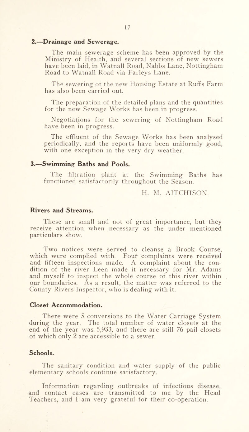 2. —Drainage and Sewerage. The main sewerage scheme has been approved by the Ministry of Health, and several sections of new sewers have been laid, in Watnall Road, Nabbs Lane, Nottingham Road to Watnall Road via Farleys Lane. The sewering of the new Housing Estate at Ruffs Farm has also been carried out. The preparation of the detailed plans and the quantities for the new Sewage Works has been in progress. Negotiations for the sewering of Nottingham Road have been in progress. The effluent of the Sewage Works has been analysed periodically, and the reports have been uniformly good, with one exception in the very dry weather. 3. —Swimming Baths and Pools. The filtration plant at the Swimming Baths has functioned satisfactorily throughout the Season. H. M. ATTCHTSON. Rivers and Streams. These are small and not of great importance, but they receive attention when necessary as the under mentioned particulars show. Two notices were served to cleanse a Brook Course, which were complied with. Four complaints were received and fifteen inspections made. A complaint about the con- dition of the river Leen made it necessary for Mr. Adams and myself to inspect the whole course of this river within our boundaries. As a result, the matter was referred to the County Rivers Inspector, who is dealing with it. Closet Accommodation. There were 5 conversions to the Water Carriage System during the year. The total number of water closets at the end of the year was 5,933, and there are still 76 pail closets of which only 2 are accessible to a sewer. Schools. The sanitary condition and water supply of the public elementary schools continue satisfactory. Information regarding outbreaks of infectious disease, and contact cases are transmitted to me by the Head Teachers, and I am very grateful for their co-operation.