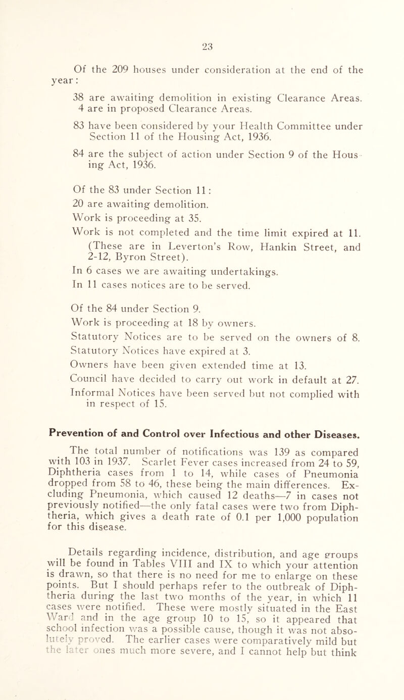 Of the 209 houses under consideration at the end of the year: 38 are awaiting demolition in existing Clearance Areas. 4 are in proposed Clearance Areas. 83 have been considered by your Health Committee under Section 11 of the Housing Act, 1936. 84 are the subject of action under Section 9 of the Hous ing Act, 1936. Of the 83 under Section 11: 20 are awaiting demolition. Work is proceeding at 35. Work is not completed and the time limit expired at 11. (These are in Leverton’s Row, Hankin Street, and 2-12, Byron Street). In 6 cases we are awaiting undertakings. In 11 cases notices are to be served. Of the 84 under Section 9. Work is proceeding at 18 by owners. Statutory Notices are to be served on the owners of 8. Statutory Notices have expired at 3. Owners have been given extended time at 13. Council have decided to carry out work in default at 27. Informal Notices have been served but not complied with in respect of 15. Prevention of and Control over Infectious and other Diseases. The total number of notifications was 139 as compared with 103 in 1937. Scarlet Fever cases increased from 24 to 59, Diphtheria cases from 1 to 14, while cases of Pneumonia dropped from 58 to 46, these being the main differences. Ex- cluding Pneumonia, which caused 12 deaths—7 in cases not previously notified—the only fatal cases were two from Diph- theria, which gives a death rate of 0.1 per 1,000 population for this disease. Details regarding incidence, distribution, and age groups will be found in Tables VIII and IX to which your attention is drawn, so that there is no need for me to enlarge on these points. But I should perhaps refer to the outbreak of Diph- theria during the last two months of the year, in which 11 cases were notified. These were mostly situated in the East Ward and in the age group 10 to 15, so it appeared that school infection was a possible cause, though it was not abso- lutely proved. The earlier cases were comparatively mild but the later ones much more severe, and I cannot help but think