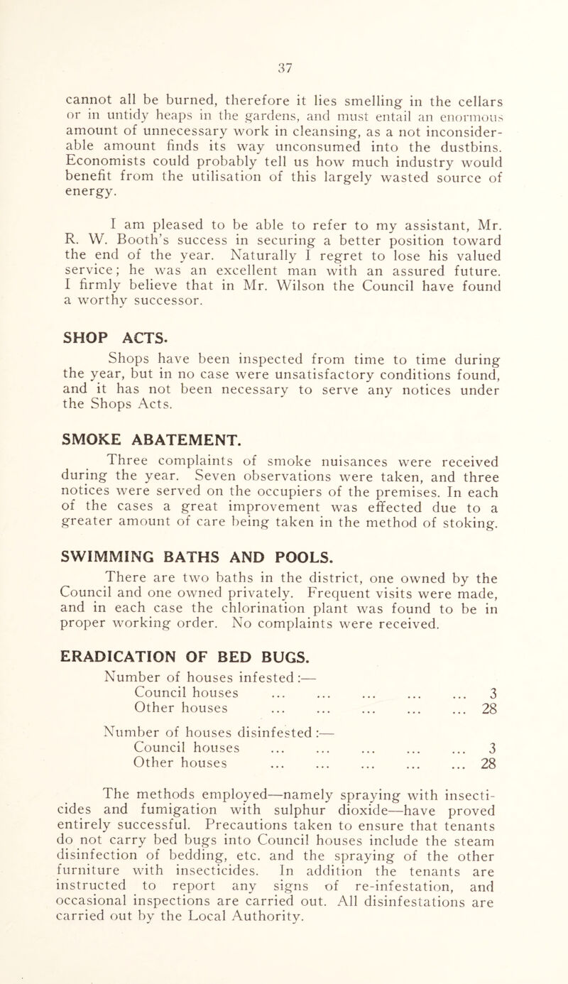 cannot all be burned, therefore it lies smelling in the cellars or in untidy heaps in the gardens, and must entail an enormous amount of unnecessary work in cleansing, as a not inconsider- able amount finds its way unconsumed into the dustbins. Economists could probably tell us how much industry would benefit from the utilisation of this largely wasted source of energy. I am pleased to be able to refer to my assistant, Mr. R. W. Booth’s success in securing a better position toward the end of the year. Naturally I regret to lose his valued service; he was an excellent man with an assured future. I firmly believe that in Mr. Wilson the Council have found a worthy successor. SHOP ACTS. Shops have been inspected from time to time during the year, but in no case were unsatisfactory conditions found, and it has not been necessary to serve any notices under the Shops Acts. SMOKE ABATEMENT. Three complaints of smoke nuisances were received during the year. Seven observations were taken, and three notices were served on the occupiers of the premises. In each of the cases a great improvement was effected due to a greater amount of care being taken in the method of stoking. SWIMMING BATHS AND POOLS. There are two baths in the district, one owned by the Council and one owned privately. Frequent visits were made, and in each case the chlorination plant was found to be in proper working order. No complaints were received. ERADICATION OF BED BUGS. Number of houses infested :— Council houses ... ... ... ... ... 3 Other houses 28 Number of houses disinfested :— Council houses ... ... ... ... ... 3 Other houses 28 The methods employed—namely spraying with insecti- cides and fumigation with sulphur dioxide—have proved entirely successful. Precautions taken to ensure that tenants do not carry bed bugs into Council houses include the steam disinfection of bedding, etc. and the spraying of the other furniture with insecticides. In addition the tenants are instructed to report any signs of re-infestation, and occasional inspections are carried out. All disinfestations are carried out by the Local Authority.