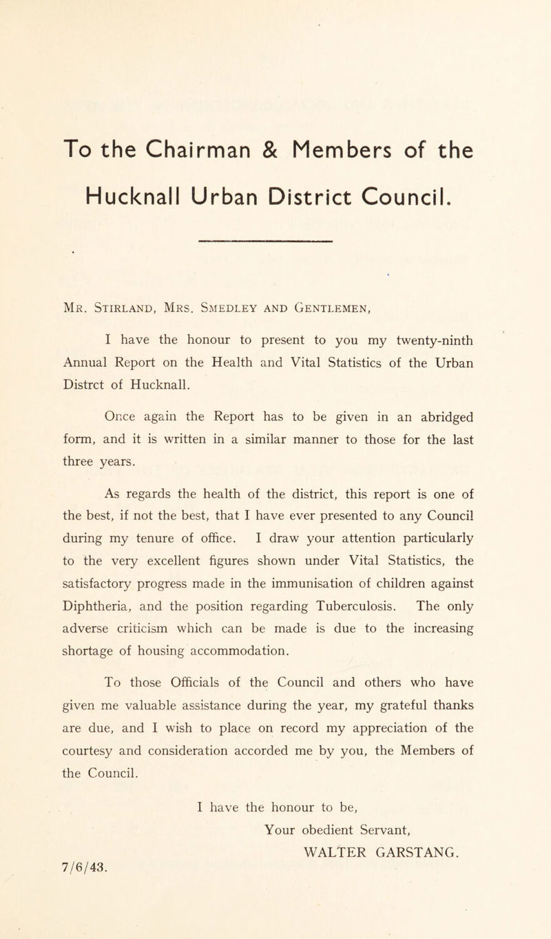 To the Chairman & Members of the Hucknall Urban District Council. Mr. Stirland, Mrs. Smedley and Gentlemen, I have the honour to present to you my twenty-ninth Annual Report on the Health and Vital Statistics of the Urban Distrct of Hucknall. Once again the Report has to be given in an abridged form, and it is written in a similar manner to those for the last three years. As regards the health of the district, this report is one of the best, if not the best, that I have ever presented to any Council during my tenure of office. I draw your attention particularly to the very excellent figures shown under Vital Statistics, the satisfactory progress made in the immunisation of children against Diphtheria, and the position regarding Tuberculosis. The only adverse criticism which can be made is due to the increasing shortage of housing accommodation. To those Officials of the Council and others who have given me valuable assistance during the year, my grateful thanks are due, and I wish to place on record my appreciation of the courtesy and consideration accorded me by you, the Members of the Council. I have the honour to be, Your obedient Servant, WALTER GARSTANG. 7/6/43.