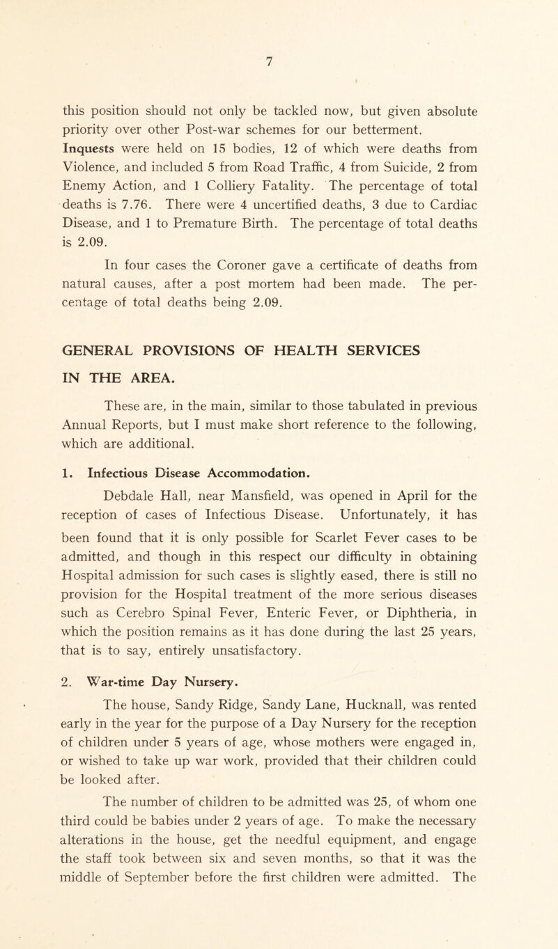 this position should not only be tackled now, but given absolute priority over other Post-war schemes for our betterment. Inquests were held on 15 bodies, 12 of which were deaths from Violence, and included 5 from Road Traffic, 4 from Suicide, 2 from Enemy Action, and 1 Colliery Fatality. The percentage of total deaths is 7.76. There were 4 uncertified deaths, 3 due to Cardiac Disease, and 1 to Premature Birth. The percentage of total deaths is 2.09. In four cases the Coroner gave a certificate of deaths from natural causes, after a post mortem had been made. The per- centage of total deaths being 2.09. GENERAL PROVISIONS OF HEALTH SERVICES IN THE AREA. These are, in the main, similar to those tabulated in previous Annual Reports, but I must make short reference to the following, which are additional. 1. Infectious Disease Accommodation. Debdale Hall, near Mansfield, was opened in April for the reception of cases of Infectious Disease. Unfortunately, it has been found that it is only possible for Scarlet Fever cases to be admitted, and though in this respect our difficulty in obtaining Hospital admission for such cases is slightly eased, there is still no provision for the Hospital treatment of the more serious diseases such as Cerebro Spinal Fever, Enteric Fever, or Diphtheria, in which the position remains as it has done during the last 25 years, that is to say, entirely unsatisfactory. 2. War-time Day Nursery. The house, Sandy Ridge, Sandy Lane, Hucknall, was rented early in the year for the purpose of a Day Nursery for the reception of children under 5 years of age, whose mothers were engaged in, or wished to take up war work, provided that their children could be looked after. The number of children to be admitted was 25, of whom one third could be babies under 2 years of age. To make the necessary alterations in the house, get the needful equipment, and engage the staff took between six and seven months, so that it was the middle of September before the first children were admitted. The
