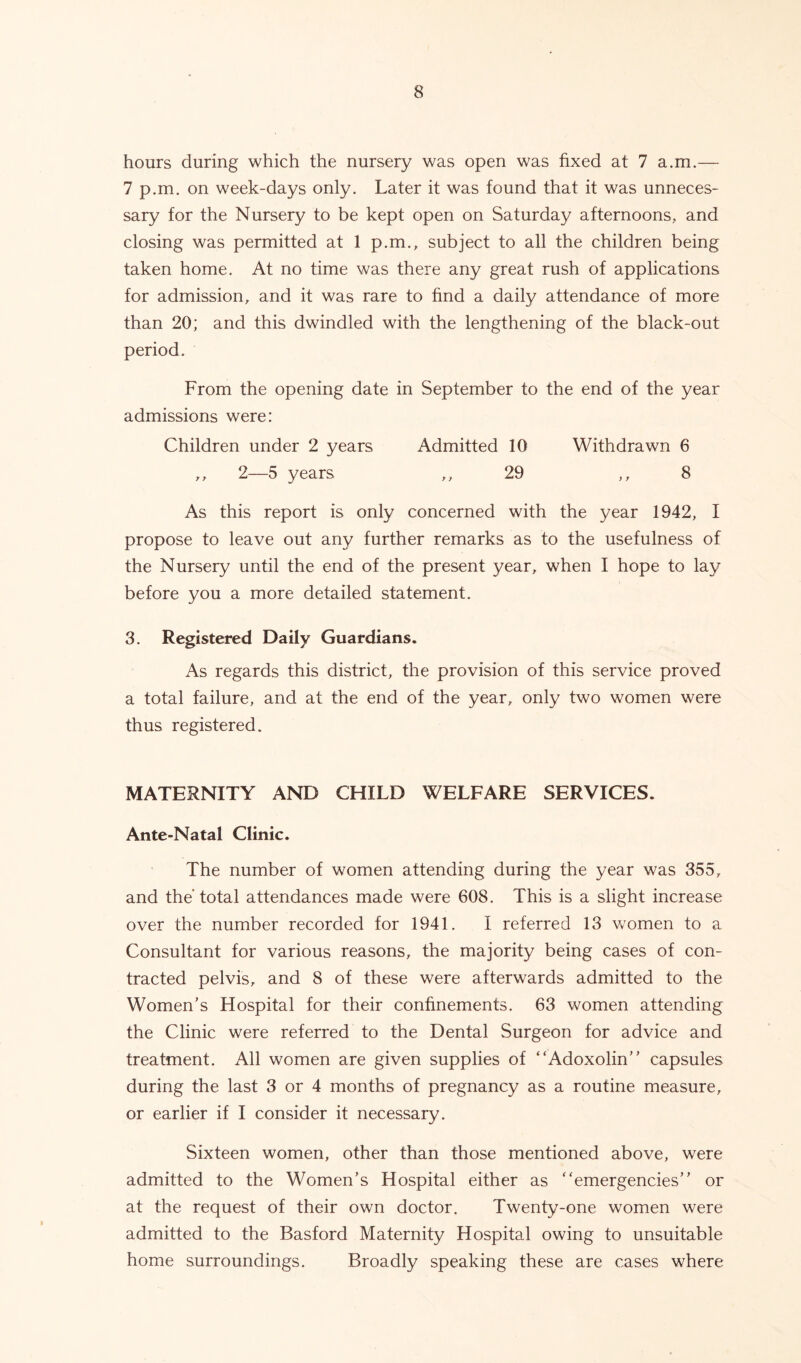 hours during which the nursery was open was fixed at 7 a.m.— 7 p.m. on week-days only. Later it was found that it was unneces- sary for the Nursery to be kept open on Saturday afternoons, and closing was permitted at 1 p.m., subject to all the children being taken home. At no time was there any great rush of applications for admission, and it was rare to find a daily attendance of more than 20; and this dwindled with the lengthening of the black-out period. From the opening date in September to the end of the year admissions were: Children under 2 years Admitted 10 Withdrawn 6 ,, 2—5 years ,,29 ,, 8 As this report is only concerned with the year 1942, I propose to leave out any further remarks as to the usefulness of the Nursery until the end of the present year, when I hope to lay before you a more detailed statement. 3. Registered Daily Guardians. As regards this district, the provision of this service proved a total failure, and at the end of the year, only two women were thus registered. MATERNITY AND CHILD WELFARE SERVICES. Ante-Natal Clinic. The number of women attending during the year was 355, and the total attendances made were 608. This is a slight increase over the number recorded for 1941. I referred 13 women to a Consultant for various reasons, the majority being cases of con- tracted pelvis, and 8 of these were afterwards admitted to the Women’s Hospital for their confinements. 63 women attending the Clinic were referred to the Dental Surgeon for advice and treatment. All women are given supplies of “Adoxolin” capsules during the last 3 or 4 months of pregnancy as a routine measure, or earlier if I consider it necessary. Sixteen women, other than those mentioned above, were admitted to the Women’s Hospital either as ''emergencies” or at the request of their own doctor. Twenty-one women were admitted to the Basford Maternity Hospital owing to unsuitable home surroundings. Broadly speaking these are cases where