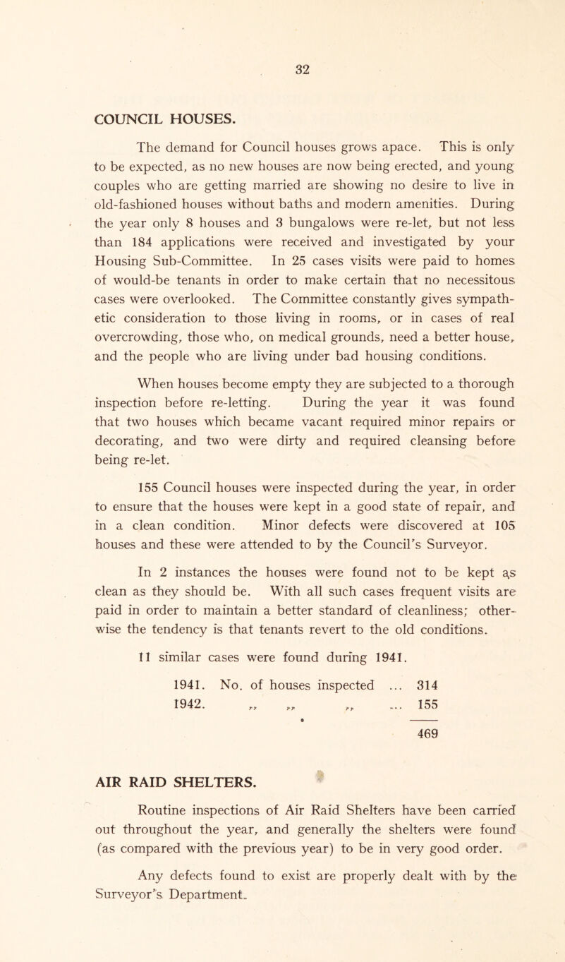 COUNCIL HOUSES. The demand for Council houses grows apace. This is only to be expected, as no new houses are now being erected, and young couples who are getting married are showing no desire to live in old-fashioned houses without baths and modern amenities. During the year only 8 houses and 3 bungalows were re-let, but not less than 184 applications were received and investigated by your Housing Sub-Committee. In 25 cases visits were paid to homes of would-be tenants in order to make certain that no necessitous cases were overlooked. The Committee constantly gives sympath- etic consideration to those living in rooms, or in cases of real overcrowding, those who, on medical grounds, need a better house, and the people who are living under bad housing conditions. When houses become empty they are subjected to a thorough inspection before re-letting. During the year it was found that two houses which became vacant required minor repairs or decorating, and two were dirty and required cleansing before being re-let. 155 Council houses were inspected during the year, in order to ensure that the houses were kept in a good state of repair, and in a clean condition. Minor defects were discovered at 105 houses and these were attended to by the Council's Surveyor. In 2 instances the houses were found not to be kept as clean as they should be. With all such cases frequent visits are paid in order to maintain a better standard of cleanliness; other- wise the tendency is that tenants revert to the old conditions. IT similar cases were found during 1941. 1941. No. of houses inspected ... 314 1942. „ „ „ ... 155 a 469 AIR RAID SHELTERS. Routine inspections of Air Raid Shelters have been carried out throughout the year, and generally the shelters were found (as compared with the previous year) to be in very good order. Any defects found to exist are properly dealt with by the Surveyor's Department.