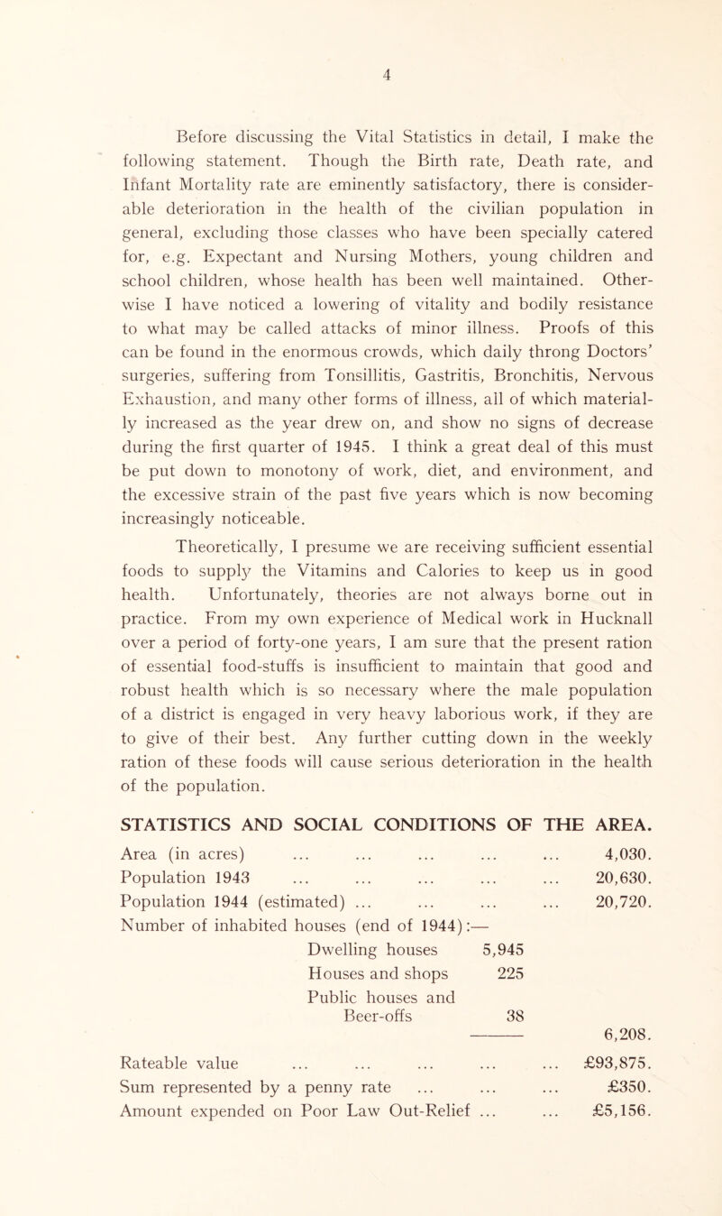 Before discussing the Vital Statistics in detail, I make the following statement. Though the Birth rate, Death rate, and Infant Mortality rate are eminently satisfactory, there is consider- able deterioration in the health of the civilian population in general, excluding those classes who have been specially catered for, e.g. Expectant and Nursing Mothers, young children and school children, whose health has been well maintained. Other- wise I have noticed a lowering of vitality and bodily resistance to what may be called attacks of minor illness. Proofs of this can be found in the enormous crowds, which daily throng Doctors’ surgeries, suffering from Tonsillitis, Gastritis, Bronchitis, Nervous Exhaustion, and many other forms of illness, all of which material- ly increased as the year drew on, and show no signs of decrease during the first quarter of 1945. I think a great deal of this must be put down to monotony of work, diet, and environment, and the excessive strain of the past five years which is now becoming increasingly noticeable. Theoretically, I presume we are receiving sufficient essential foods to supply the Vitamins and Calories to keep us in good health. Unfortunately, theories are not always borne out in practice. From my own experience of Medical work in Hucknall over a period of forty-one years, I am sure that the present ration of essential food-stuffs is insufficient to maintain that good and robust health which is so necessary where the male population of a district is engaged in very heavy laborious work, if they are to give of their best. Any further cutting down in the weekly ration of these foods will cause serious deterioration in the health of the population. STATISTICS AND SOCIAL CONDITIONS OF THE AREA. Area (in acres) Population 1943 Population 1944 (estimated) ... Number of inhabited houses (end of 1944):- Dwelling houses Houses and shops Public houses and Beer-offs 5,945 225 38 Rateable value Sum represented by a penny rate Amount expended on Poor Law Out-Relief ... 4,030. 20,630. 20,720. 6,208. £93,875. £350. £5,156.