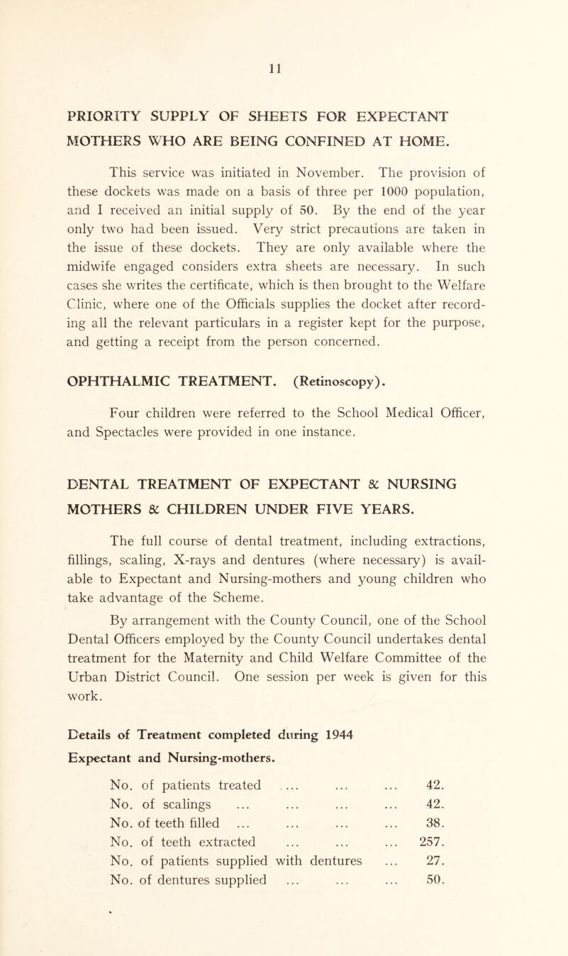 PRIORITY SUPPLY OF SHEETS FOR EXPECTANT MOTHERS WHO ARE BEING CONFINED AT HOME. This service was initiated in November. The provision of these dockets was made on a basis of three per 1000 population, and I received an initial supply of 50. By the end of the year only two had been issued. Very strict precautions are taken in the issue of these dockets. They are only available where the midwife engaged considers extra sheets are necessary. In such cases she writes the certificate, which is then brought to the Welfare Clinic, where one of the Officials supplies the docket after record- ing all the relevant particulars in a register kept for the purpose, and getting a receipt from the person concerned. OPHTHALMIC TREATMENT. (Retinoscopy). Four children were referred to the School Medical Officer, and Spectacles were provided in one instance. DENTAL TREATMENT OF EXPECTANT Sc NURSING MOTHERS SC CHILDREN UNDER FIVE YEARS. The full course of dental treatment, including extractions, fillings, scaling, X-rays and dentures (where necessary) is avail- able to Expectant and Nursing-mothers and young children who take advantage of the Scheme. By arrangement with the County Council, one of the School Dental Officers employed by the County Council undertakes dental treatment for the Maternity and Child Welfare Committee of the Urban District Council. One session per week is given for this work. Details of Treatment completed during 1944 Expectant and Nursing-mothers. No. of patients treated .... 42. No. of scalings 42. No. of teeth filled 38. No. of teeth extracted ... 257. No. of patients supplied with dentures 27. No. of dentures supplied 50.