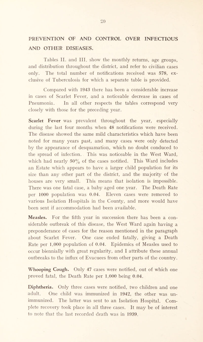 PREVENTION OF AND CONTROL OVER INFECTIOUS AND OTHER DISEASES. Tables II. and III. show the monthly returns, age groups, and distribution throughout the district, and refer to civilian cases only. The total number of notifications received was 578, ex- clusive of Tuberculosis for which a separate table is provided. Compared with 1943 there has been a considerable increase in cases of Scarlet Fever, and a noticeable decrease in cases of Pneumonia. In all other respects the tables correspond very closely with those for the preceding year. Scarlet Fever was prevalent throughout the year, especially during the last four months when 48 notifications were received. The disease showed the same mild characteristics which have been noted for many years past, and many cases were only detected by the appearance of desquamation, which no doubt conduced to the spread of infection. This was noticeable in the West Ward, which had nearly 50% of the cases notified. This Ward includes an Estate which appears to have a larger child population for its size than any other part of the district, and the majority of the houses are very small. This means that isolation is impossible. There was one fatal case, a baby aged one year. The Death Rate per 1000 population was 0.04. Eleven cases were removed to various Isolation Hospitals in the County, and more would have been sent if accommodation had been available. Measles. For the fifth year in succession there has been a con- siderable outbreak of this disease, the West Ward again having a preponderance of cases for the reason mentioned in the paragraph about Scarlet Fever. One case ended fatally, giving a Death Rate per 1,000 population of 0.04. Epidemics of Measles used to occur biennially with great regularity, and I attribute these annual outbreaks to the influx of Evacuees from other parts of the country. Whooping Cough. Only 47 cases were notified, out of which one proved fatal, the Death Rate per 1,000 being 0.04. Diphtheria. Only three cases were notified, two children and one adult. One child was immunized in 1942, the other was un- immunized. The latter was sent to an Isolation Hospital. Com- plete recovery took place in all three cases. It may be of interest to note that the last recorded death was in 1939.