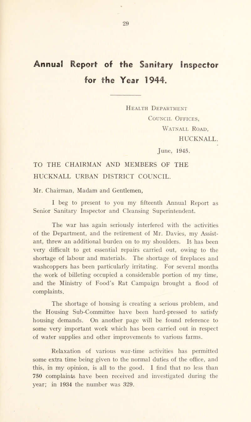An nua Report of the Sanitary inspector for the Tear 1944* Health Department Council Offices, Watnall Road, HUCKNALL. June, 1945. TO THE CHAIRMAN AND MEMBERS OF THE HUCKNALL URBAN DISTRICT COUNCIL. Mr. Chairman, Madam and Gentlemen, I beg to present to you my fifteenth Annual Report as Senior Sanitary Inspector and Cleansing Superintendent. The war has again seriously interfered with the activities of the Department, and the retirement of Mr. Davies, my Assist- ant, threw an additional burden on to my shoulders. It has been very difficult to get essential repairs carried out, owing to the shortage of labour and materials. The shortage of fireplaces and washcoppers has been particularly irritating. For several months the work of billeting occupied a considerable portion of my time, and the Ministry of Food’s Rat Campaign brought a flood of complaints. The shortage of housing is creating a serious problem, and the Housing Sub-Committee have been hard-pressed to satisfy housing demands. On another page will be found reference to some very important work which has been carried out in respect of water supplies and other improvements to various farms. Relaxation of various war-time activities has permitted some extra time being given to the normal duties of the office, and this, in my opinion, is all to the good. I find that no less than 750 complaints have been received and investigated during the year; in 1934 the number was 329.