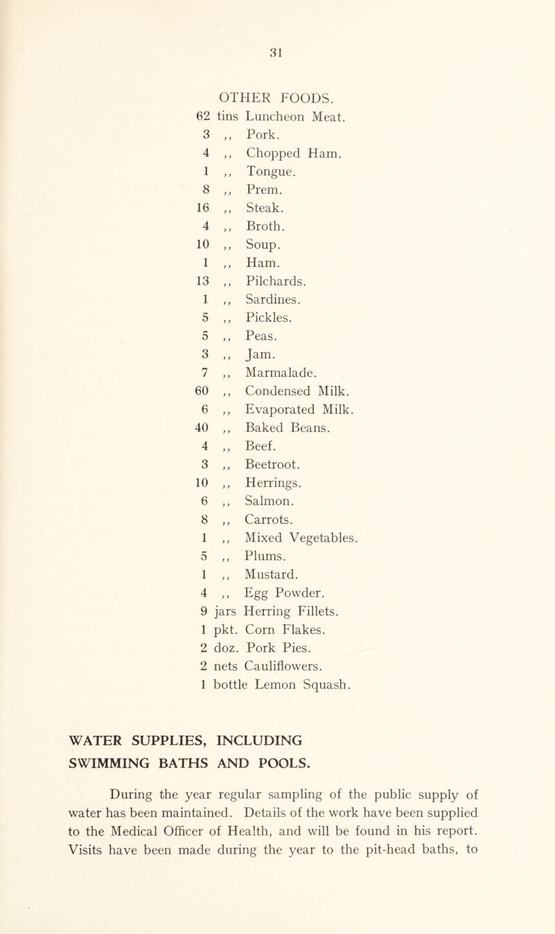 OTHER FOODS. 62 tins Luncheon Meat. 3 ,, Pork. 4 „ Chopped Ham. 1 „ Tongue. 8 „ Prem. 16 ,, Steak. 4 „ Broth. 10 ,, Soup. 1 ,, Ham. 13 „ Pilchards. 1 „ Sardines. 5 ,, Pickles. 5 „ Peas. 3 „ Jam. 7 ,, Marmalade. 60 ,, Condensed Milk. 6 „ Evaporated Milk. 40 ,, Baked Beans. 4 ,, Beef. 3 „ Beetroot. 10 ,, Herrings. 6 ,, Salmon. 8 „ Carrots. 1 „ Mixed Vegetables. 5 „ Plums. 1 ,, Mustard. 4 „ Egg Powder. 9 jars Herring Fillets. 1 pkt. Corn Flakes. 2 doz. Pork Pies. 2 nets Cauliflowers. 1 bottle Lemon Squash. WATER SUPPLIES, INCLUDING SWIMMING BATHS AND POOLS. During the year regular sampling of the public supply of water has been maintained. Details of the work have been supplied to the Medical Officer of Health, and will be found in his report. Visits have been made during the year to the pit-head baths, to