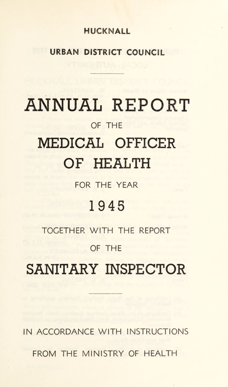 HUCKNALL URBAN DISTRICT COUNCIL ANNUAL REPORT OF THE MEDICAL OFFICER OF HEALTH FOR THE YEAR 1945 TOGETHER WITH THE REPORT OF THE SANITARY INSPECTOR IN ACCORDANCE WITH INSTRUCTIONS