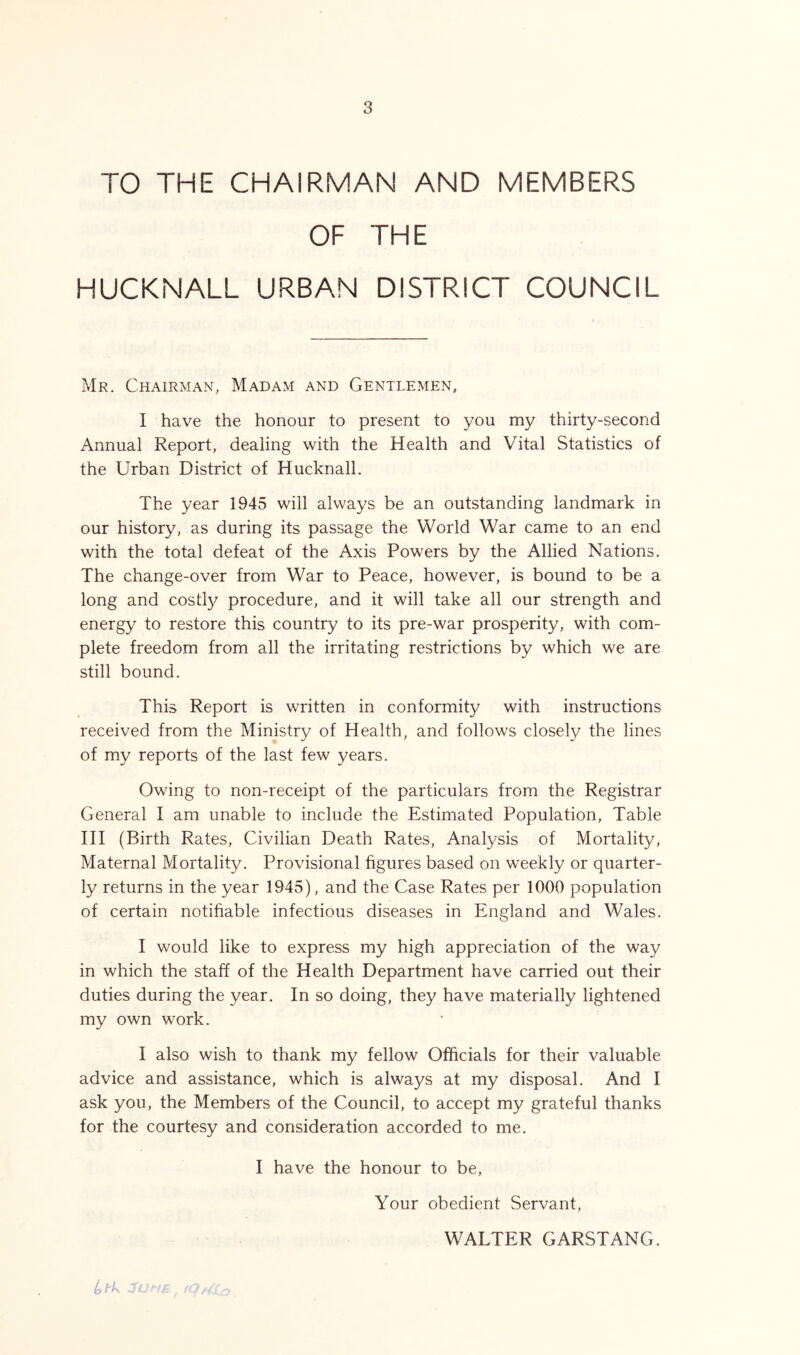 TO THE CHAIRMAN AND MEMBERS OF THE HUCKNALL URBAN DISTRICT COUNCIL Mr. Chairman, Madam and Gentlemen, I have the honour to present to you my thirty-second Annual Report, dealing with the Health and Vital Statistics of the Urban District of Hucknall. The year 1945 will always be an outstanding landmark in our history, as during its passage the World War came to an end with the total defeat of the Axis Powers by the Allied Nations. The change-over from War to Peace, however, is bound to be a long and costly procedure, and it will take all our strength and energy to restore this country to its pre-war prosperity, with com- plete freedom from all the irritating restrictions by which we are still bound. This Report is written in conformity with instructions received from the Ministry of Health, and follows closely the lines of my reports of the last few years. Owing to non-receipt of the particulars from the Registrar General I am unable to include the Estimated Population, Table III (Birth Rates, Civilian Death Rates, Analysis of Mortality, Maternal Mortality. Provisional figures based on weekly or quarter- ly returns in the year 1945), and the Case Rates per 1000 population of certain notifiable infectious diseases in England and Wales. I would like to express my high appreciation of the way in which the staff of the Health Department have carried out their duties during the year. In so doing, they have materially lightened my own work. I also wish to thank my fellow Officials for their valuable advice and assistance, which is always at my disposal. And I ask you, the Members of the Council, to accept my grateful thanks for the courtesy and consideration accorded to me. I have the honour to be, Your obedient Servant, WALTER GARSTANG. to t k JL