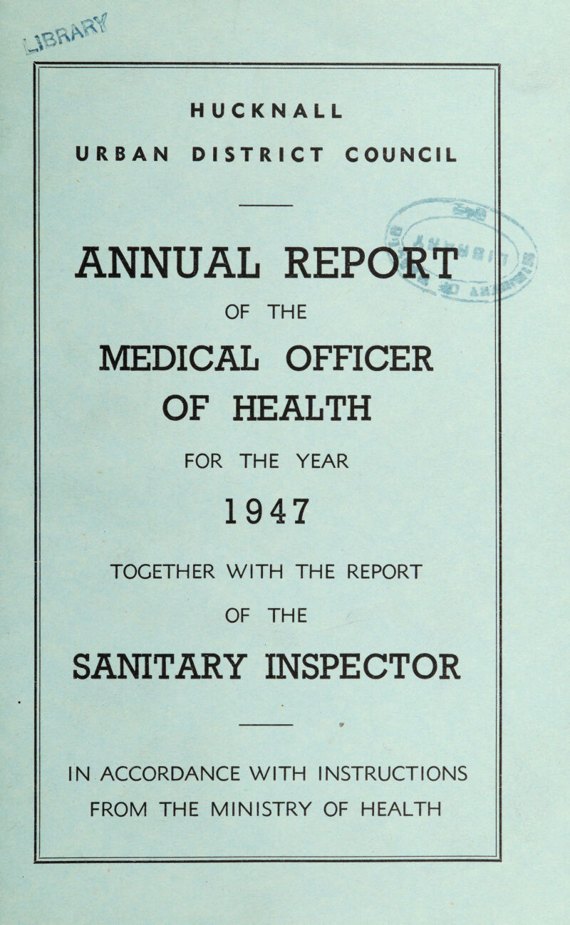 HUCKNALL URBAN DISTRICT COUNCIL ANNUAL REPORT OF THE MEDICAL OFFICER OF HEALTH FOR THE YEAR 1947 TOGETHER WITH THE REPORT OF THE SANITARY INSPECTOR IN ACCORDANCE WITH INSTRUCTIONS FROM THE MINISTRY OF HEALTH