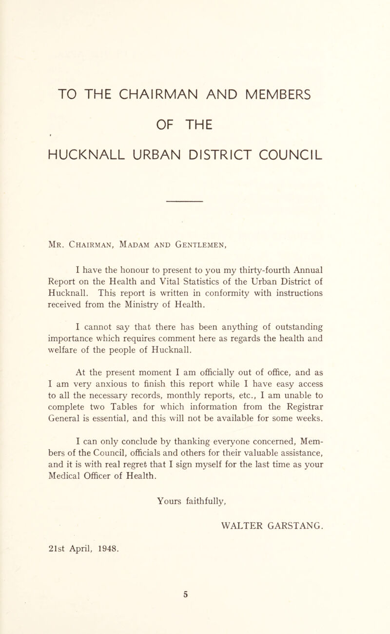 TO THE CHAIRMAN AND MEMBERS OF THE I HUCKNALL URBAN DISTRICT COUNCIL Mr. Chairman, Madam and Gentlemen, I have the honour to present to you my thirty-fourth Annual Report on the Health and Vital Statistics of the Urban District of Hucknall. This report is written in conformity with instructions received from the Ministry of Health. I cannot say that there has been anything of outstanding importance which requires comment here as regards the health and welfare of the people of Hucknall. At the present moment I am officially out of office, and as I am very anxious to finish this report while I have easy access to all the necessary records, monthly reports, etc., I am unable to complete two Tables for which information from the Registrar General is essential, and this will not be available for some weeks. I can only conclude by thanking everyone concerned, Mem- bers of the Council, officials and others for their valuable assistance, and it is with real regret, that I sign myself for the last time as your Medical Officer of Health. Yours faithfully, WALTER GARSTANG. 21st April, 1948.
