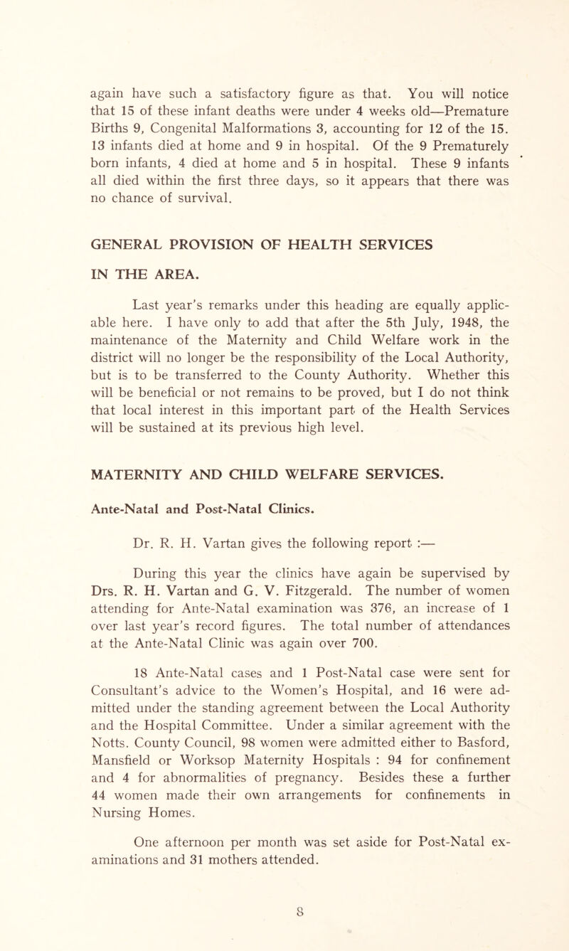 again have such a satisfactory figure as that. You will notice that 15 of these infant deaths were under 4 weeks old—Premature Births 9, Congenital Malformations 3, accounting for 12 of the 15. 13 infants died at home and 9 in hospital. Of the 9 Prematurely born infants, 4 died at home and 5 in hospital. These 9 infants all died within the first three days, so it appears that there was no chance of survival. GENERAL PROVISION OF HEALTH SERVICES IN THE AREA. Last year’s remarks under this heading are equally applic- able here. I have only to add that after the 5th July, 1948, the maintenance of the Maternity and Child Welfare work in the district will no longer be the responsibility of the Local Authority, but is to be transferred to the County Authority. Whether this will be beneficial or not remains to be proved, but I do not think that local interest in this important part of the Health Services will be sustained at its previous high level. MATERNITY AND CHILD WELFARE SERVICES. Ante-Natal and Post-Natal Clinics. Dr, R. H. Vartan gives the following report :— During this year the clinics have again be supervised by Drs. R. H. Vartan and G. V. Fitzgerald. The number of women attending for Ante-Natal examination was 376, an increase of 1 over last year’s record figures. The total number of attendances at the Ante-Natal Clinic was again over 700. 18 Ante-Natal cases and 1 Post-Natal case were sent for Consultant’s advice to the Women’s Hospital, and 16 were ad- mitted under the standing agreement between the Local Authority and the Hospital Committee. Under a similar agreement with the Notts. County Council, 98 women were admitted either to Basford, Mansfield or Worksop Maternity Hospitals : 94 for confinement and 4 for abnormalities of pregnancy. Besides these a further 44 women made their own arrangements for confinements in Nursing Homes. One afternoon per month was set aside for Post-Natal ex- aminations and 31 mothers attended. S