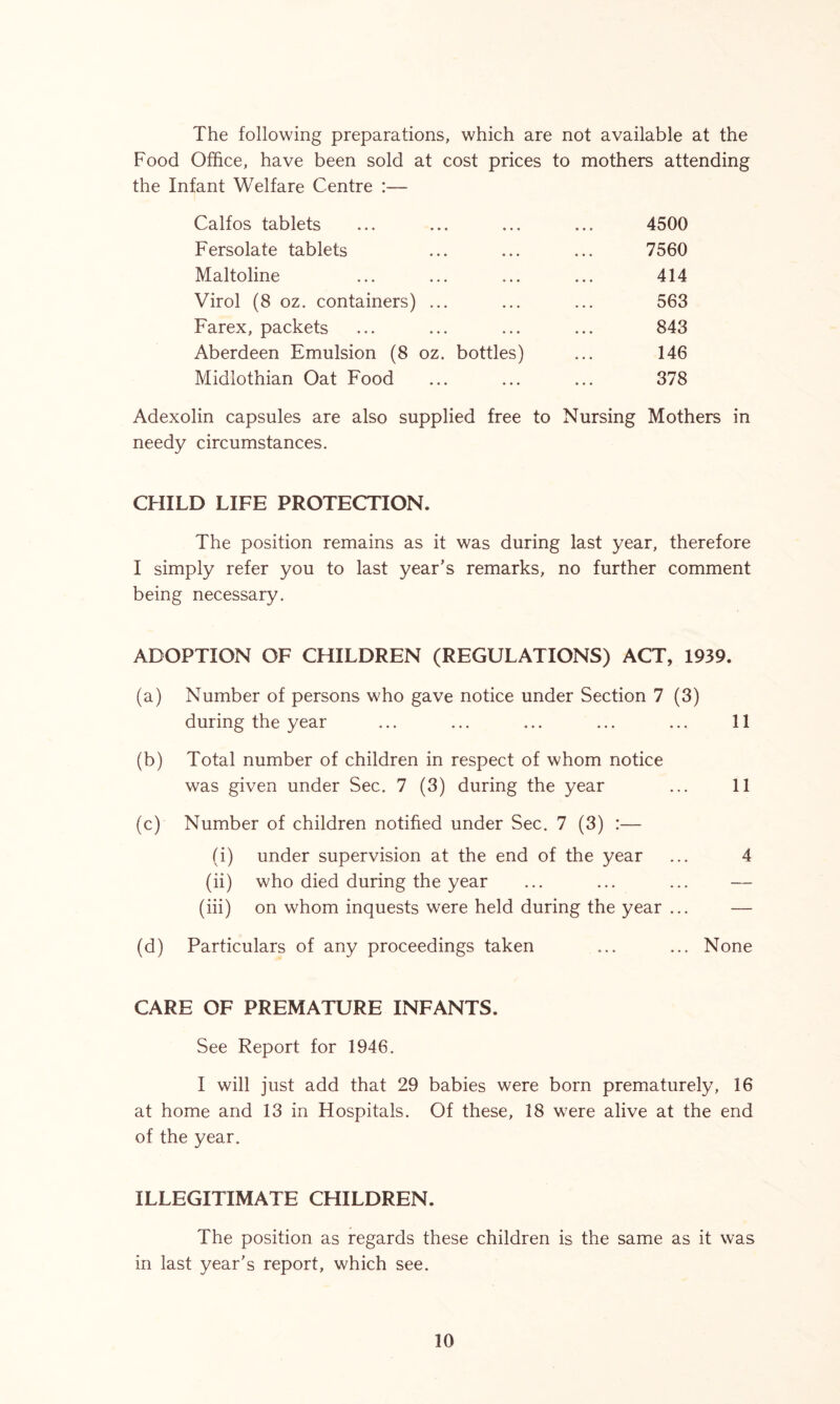 The following preparations, which are not available at the Food Office, have been sold at cost prices to mothers attending the Infant Welfare Centre :— Calfos tablets Fersolate tablets Maltoline Virol (8 oz. containers) ... Farex, packets Aberdeen Emulsion (8 oz. bottles) Midlothian Oat Food 4500 7560 414 563 843 146 378 Adexolin capsules are also supplied free to Nursing Mothers in needy circumstances. CHILD LIFE PROTECTION. The position remains as it was during last year, therefore I simply refer you to last year’s remarks, no further comment being necessary. ADOPTION OF CHILDREN (REGULATIONS) ACT, 1939. (a) Number of persons who gave notice under Section 7 (3) during the year ... ... ... ... ... 11 (b) Total number of children in respect of whom notice was given under Sec. 7 (3) during the year ... 11 (c) Number of children notified under Sec. 7 (3) :— (i) under supervision at the end of the year ... 4 (ii) who died during the year ... ... ... — (iii) on whom inquests were held during the year ... — (d) Particulars of any proceedings taken ... ... None CARE OF PREMATURE INFANTS. See Report for 1946. I will just add that 29 babies were born prematurely, 16 at home and 13 in Hospitals. Of these, 18 were alive at the end of the year. ILLEGITIMATE CHILDREN. The position as regards these children is the same as it was in last year’s report, which see.