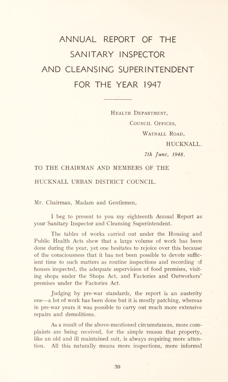 ANNUAL REPORT OF THE SANITARY INSPECTOR AND CLEANSING SUPERINTENDENT FOR THE YEAR 1947 Health Department, Council Offices, Watnall Road, HUCKNALL. 7th June, 1948. TO THE CHAIRMAN AND MEMBERS OF THE HUCKNALL URBAN DISTRICT COUNCIL. Mr. Chairman, Madam and Gentlemen, I beg to present to you my eighteenth Annual Report as your Sanitary Inspector and Cleansing Superintendent. The tables of works carried out under the Housing and Public Health Acts shew that a large volume of work has been done during the year, yet one hesitates to rejoice over this because of the consciousness that it has not been possible to devote suffic- ient time to such matters as routine inspections and recording of houses inspected, the adequate supervision of food premises, visit- ing shops under the Shops Act, and Factories and Outworkers' premises under the Factories Act. Judging by pre-war standards, the report is an austerity one—a lot of work has been done but it is mostly patching, whereas in pre-war years it was possible to carry out much more extensive repairs and demolitions. As a result of the above-mentioned circumstances, more com- plaints are being received, for the simple reason that property, like an old and ill maintained suit, is always requiring more atten- tion. All this naturally means more inspections, more informal