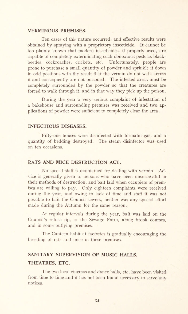 VERMINOUS PREMISES. Ten cases of this nature occurred, and effective results were obtained by spraying with a proprietory insecticide. It cannot be too plainly known that modern insecticides, if properly used, are capable of completely exterminating such obnoxious pests as black- beetles, cockroaches, crickets, etc. Unfortunately, people are prone to purchase a small quantity of powder and sprinkle it down in odd positions with the result that the vermin do not walk across it and consequently are not poisoned. The infested areas must be completely surrounded by the powder so that the creatures are forced to walk through it, and in that way they pick up the poison. During the year a very serious complaint of infestation of a bakehouse and surrounding premises was received and two ap- plications of powder were sufficient to completely clear the area. INFECTIOUS DISEASES. Fifty-one houses were disinfected with formalin gas, and a quantity of bedding destroyed. The steam disinfector was used on ten occasions. RATS AND MICE DESTRUCTION ACT. No special staff is maintained for dealing with vermin. Ad- vice is generally given to persons who have been unsuccessful in their methods of destruction, and bait laid when occupiers of prem- ises are willing to pay. Only eighteen complaints were received during the year, and owing to lack of time and staff it was not possible to bait the Council sewers, neither was any special effort made during the Autumn for the same reason. At regular intervals during the year, bait was laid on the Council’s refuse tip, at the Sewage Farm, along brook courses, and in some outlying premises. The Canteen habit at factories is gradually encouraging the breeding of rats and mice in these premises. SANITARY SUPERVISION OF MUSIC HALLS, THEATRES, ETC. The two local cinemas and dance halls, etc. have been visited from time to time and it has not been found necessary to serve any notices.