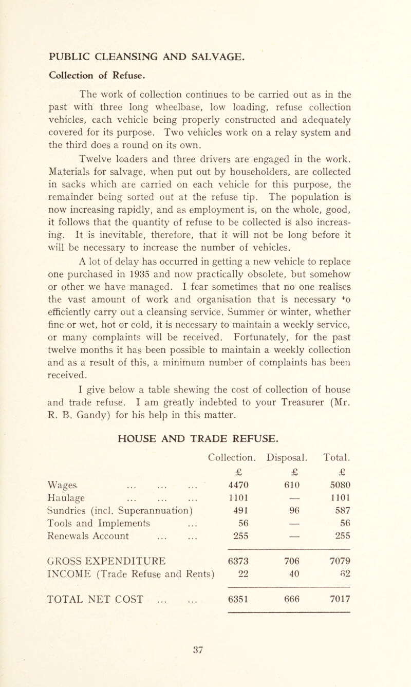 PUBLIC CLEANSING AND SALVAGE. Collection of Refuse. The work of collection continues to be carried out as in the past with three long wheelbase, low loading, refuse collection vehicles, each vehicle being properly constructed and adequately covered for its purpose. Two vehicles work on a relay system and the third does a round on its own. Twelve loaders and three drivers are engaged in the work. Materials for salvage, when put out by householders, are collected in sacks which are carried on each vehicle for this purpose, the remainder being sorted out at the refuse tip. The population is now increasing rapidly, and as employment is, on the whole, good, it follows that the quantity of refuse to be collected is also increas- ing. It is inevitable, therefore, that it will not be long before it will be necessary to increase the number of vehicles. A lot of delay has occurred in getting a new vehicle to replace one purchased in 1935 and now practically obsolete, but somehow or other we have managed. I fear sometimes that no one realises the vast amount of work and organisation that is necessary fo efficiently carry out a cleansing service. Summer or winter, whether fine or wet, hot or cold, it is necessary to maintain a weekly service, or many complaints will be received. Fortunately, for the past twelve months it has been possible to maintain a weekly collection and as a result of this, a minimum number of complaints has been received. I give below a table shewing the cost of collection of house and trade refuse. I am greatly indebted to your Treasurer (Mr. R. B. Gandy) for his help in this matter. HOUSE AND TRADE REFUSE. Collection. Disposal. Total. £ £ £ Wages 4470 610 5080 Haulage 1101 — 1101 Sundries (inch Superannuation) 491 96 587 Tools and Implements 56 — 56 Renewals Account 255 — 255 GROSS EXPENDITURE 6373 706 7079 INCOME (Trade Refuse and Rents) 22 40 62 TOTAL NET COST 6351 666 7017