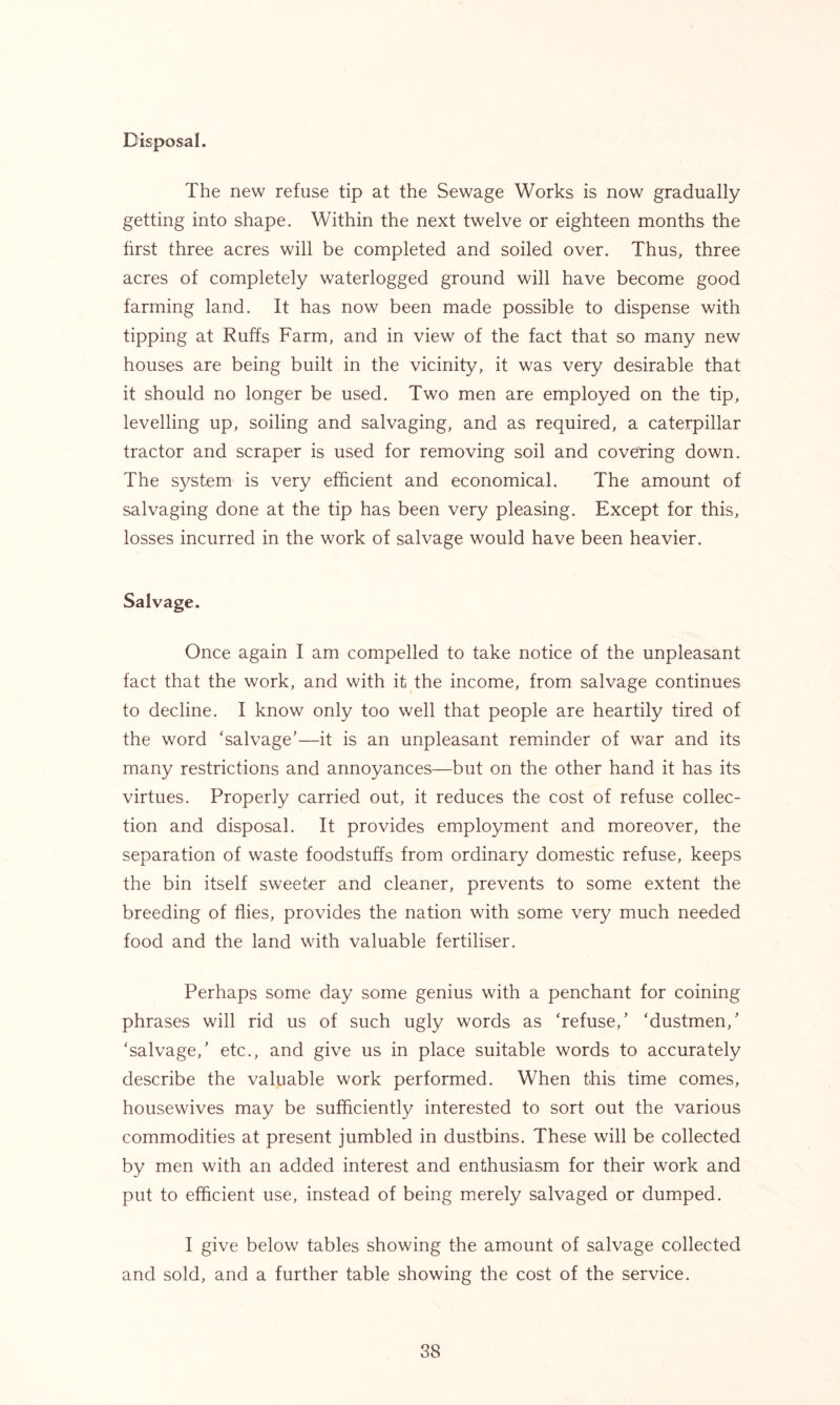 Disposal. The new refuse tip at the Sewage Works is now gradually getting into shape. Within the next twelve or eighteen months the first three acres will be completed and soiled over. Thus, three acres of completely waterlogged ground will have become good farming land. It has now been made possible to dispense with tipping at Ruffs Farm, and in view of the fact that so many new houses are being built in the vicinity, it was very desirable that it should no longer be used. Two men are employed on the tip, levelling up, soiling and salvaging, and as required, a caterpillar tractor and scraper is used for removing soil and covering down. The system is very efficient and economical. The amount of salvaging done at the tip has been very pleasing. Except for this, losses incurred in the work of salvage would have been heavier. Salvage. Once again I am compelled to take notice of the unpleasant fact that the work, and with it the income, from salvage continues to decline. I know only too well that people are heartily tired of the word ‘salvage’—it is an unpleasant reminder of war and its many restrictions and annoyances—but on the other hand it has its virtues. Properly carried out, it reduces the cost of refuse collec- tion and disposal. It provides employment and moreover, the separation of waste foodstuffs from ordinary domestic refuse, keeps the bin itself sweeter and cleaner, prevents to some extent the breeding of flies, provides the nation with some very much needed food and the land with valuable fertiliser. Perhaps some day some genius with a penchant for coining phrases will rid us of such ugly words as ‘refuse,’ ‘dustmen,’ ‘salvage,’ etc., and give us in place suitable words to accurately describe the valuable work performed. When this time comes, housewives may be sufficiently interested to sort out the various commodities at present jumbled in dustbins. These will be collected by men with an added interest and enthusiasm for their work and put to efficient use, instead of being merely salvaged or dumped. I give below tables showing the amount of salvage collected and sold, and a further table showing the cost of the service.