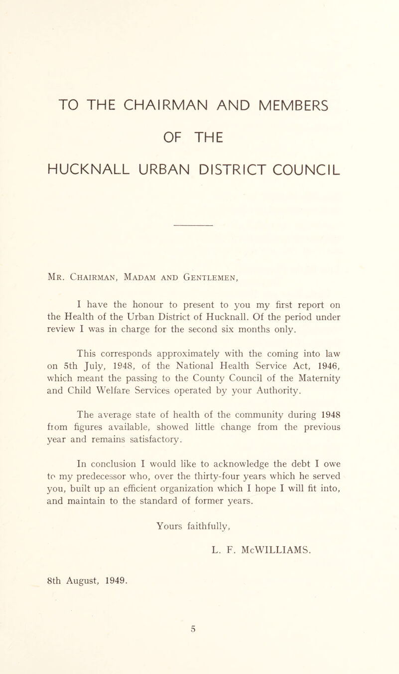 TO THE CHAIRMAN AND MEMBERS OF THE HUCKNALL URBAN DISTRICT COUNCIL Mr. Chairman, Madam and Gentlemen, I have the honour to present to you my first report on the Health of the Urban District of Hucknall. Of the period under review I was in charge for the second six months only. This corresponds approximately with the coming into law on 5th July, 1948, of the National Health Service Act, 1946, which meant the passing to the County Council of the Maternity and Child Welfare Services operated by your Authority. The average state of health of the community during 1948 fiom figures available, showed little change from the previous year and remains satisfactory. In conclusion I would like to acknowledge the debt I owe to my predecessor who, over the thirty-four years which he served you, built up an efficient organization which I hope I will fit into, and maintain to the standard of former years. Yours faithfully, l. f. McWilliams. 8th August, 1949.